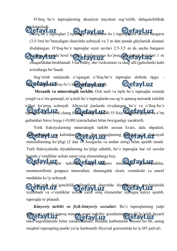  
 
O’tloq bo’z tuproqlarning aksariyat maydoni sug’orilib, dehqonchilikda 
foydalaniladi. 
o’tloq-bo’z tuproqlari 2 tipchaga: o’tloqsimon-bo’z tuproq-sizot suvlari barqaror 
(3,5-5m) bo’lmaydigan sharoitda uchraydi va 2 m dan pastda gleylanish alomati 
ifodalangan. O’tloq-bo’z tuproqlar sizot suvlari 2,5-3,5 m da ancha barqaror 
bo’lgan sharoitda hosil bo’ladi. Unda gumus ko’proq, gleylanish belgilari 1 m 
chuqurlikdan boshlanadi. Ular oddiy, sho’rxoksimon va shag’alli (galechnik) kabi 
avlodlarga bo’linadi. 
Sug’orish natijasida o’zgargan o’tloq-bo’z tuproqlar alohida tipga – 
sug’oriladigan o’tloq-bo’z tuproqlarga ajratiladi. 
         Mexanik va mineralogik tarkibi. Och tusli va tipik bo’z tuproqlar orasida 
yengil va o’rta qumoqli, to’q tusli bo’z tuproqlarda esa og’ir qumoq mexanik tarkibli 
xillari ko’proq uchraydi. Allyuvial jinslarda rivojlangan bo’z va o’tloq-bo’z 
tuproqlar uchun yirik chang fraksiyalarini ko’p (40-55 foiz) saqlashi, yuqori va o’rta 
qatlamlari biroz loyqa (<0,001)zarrachalari bilan boyiganligi xarakterli. 
Yirik fraksiyalarning mineralogik tarkibi asosan kvars, dala shpatlari, 
gidroslyudalar va kalsitdan iborat. Bu tuproqlarning tarkibi og’ir fraksiyali 
minerallarning ko’pligi (2 dan 10 foizgacha va undan ortiq) bilan ajralib turadi. 
Turli fraksiyalarda slyudalarning ko’pligi sababli, bo’z tuproqlar har xil asoslar 
hamda o’simliklar uchun zarur oziq elementlarga boy. 
Bo’z tuproqlar tarkibida yuqori dispers mineraldan gidroslyudalar, 
montmorillonit gruppasi minerallari, shuningdek xlorit, vermikulit va amorf 
moddalar ko’p uchraydi. 
Sug’orib deg’qonchilik qilinadigan sharoitda slyudalarning parchalanishi 
tezlashadi va o’simliklar uchun zarur oziq elementlar (ayniqsa kaliy) ajralib, 
tuproqda to’planadi.  
Kimyoviy tarkibi va fizik-kimyoviy xossalari. Bo’z tuproqlarning yalpi 
kimyoviy tarkibi tuproq mineral qismi tarkibiy qismlarining profil bo’ylab deyarli 
tekis taqsimlanishi bilan xarakterlanadi. Bundan karbonatlar istesno bo’lib, uning 
miqdori tuproqning pastki ya’ni karbonatli illyuvial gorizontida ko’p (85-jadval). 
