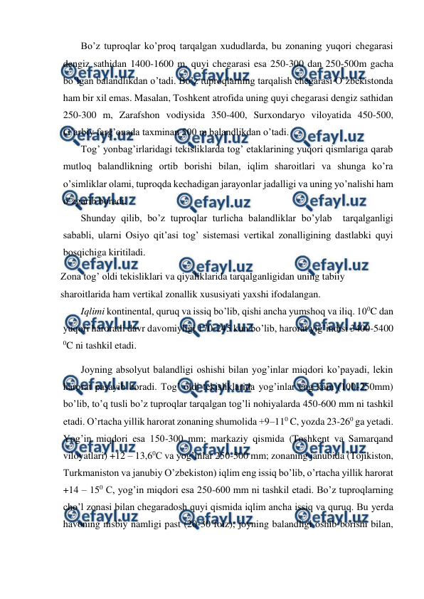  
 
Bo’z tuproqlar ko’proq tarqalgan xududlarda, bu zonaning yuqori chegarasi 
dengiz sathidan 1400-1600 m, quyi chegarasi esa 250-300 dan 250-500m gacha 
bo’lgan balandlikdan o’tadi. Bo’z tuproqlarning tarqalish chegarasi O’zbekistonda 
ham bir xil emas. Masalan, Toshkent atrofida uning quyi chegarasi dengiz sathidan 
250-300 m, Zarafshon vodiysida 350-400, Surxondaryo viloyatida 450-500, 
G’arbiy farg’onada taxminan 500 m balandlikdan o’tadi. 
Tog’ yonbag’irlaridagi tekisliklarda tog’ etaklarining yuqori qismlariga qarab 
mutloq balandlikning ortib borishi bilan, iqlim sharoitlari va shunga ko’ra 
o’simliklar olami, tuproqda kechadigan jarayonlar jadalligi va uning yo’nalishi ham 
o’zgarib boradi.  
Shunday qilib, bo’z tuproqlar turlicha balandliklar bo’ylab  tarqalganligi 
sababli, ularni Osiyo qit’asi tog’ sistemasi vertikal zonalligining dastlabki quyi 
bosqichiga kiritiladi.  
Zona tog’ oldi tekisliklari va qiyaliklarida tarqalganligidan uning tabiiy 
sharoitlarida ham vertikal zonallik xususiyati yaxshi ifodalangan. 
Iqlimi kontinental, quruq va issiq bo’lib, qishi ancha yumshoq va iliq. 100C dan 
yuqori haroratli davr davomiyligi 170-245 kun bo’lib, harorat yig’indisi 3400-5400 
0C ni tashkil etadi. 
Joyning absolyut balandligi oshishi bilan yog’inlar miqdori ko’payadi, lekin 
harorat pasayib boradi. Tog’ oldi tekisliklarida yog’inlar eng kam (100-250mm) 
bo’lib, to’q tusli bo’z tuproqlar tarqalgan tog’li nohiyalarda 450-600 mm ni tashkil 
etadi. O’rtacha yillik harorat zonaning shumolida +9–110 C, yozda 23-260 ga yetadi. 
Yog’in miqdori esa 150-300 mm; markaziy qismida (Toshkent va Samarqand 
viloyatlari) +12 – 13,60C va yog’inlar 250-500 mm; zonaning janubida (Tojikiston, 
Turkmaniston va janubiy O’zbekiston) iqlim eng issiq bo’lib, o’rtacha yillik harorat 
+14 – 150 C, yog’in miqdori esa 250-600 mm ni tashkil etadi. Bo’z tuproqlarning 
cho’l zonasi bilan chegaradosh quyi qismida iqlim ancha issiq va quruq. Bu yerda 
havoning nisbiy namligi past (20-30 foiz); joyning balandligi oshib borishi bilan, 
