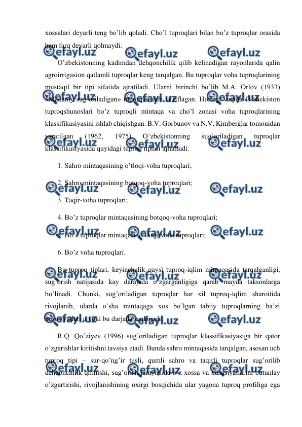  
 
xossalari deyarli teng bo’lib qoladi. Cho’l tuproqlari bilan bo’z tuproqlar orasida 
ham farq deyarli qolmaydi.  
O’zbekistonning kadimdan dehqonchilik qilib kelinadigan rayonlarida qalin 
agroirrigasion qatlamli tuproqlar keng tarqalgan. Bu tuproqlar voha tuproqlarining 
mustaqil bir tipi sifatida ajratiladi. Ularni birinchi bo’lib M.A. Orlov (1933)  
«Madaniy sug’oriladigan» tuproqlar deb ta’riflagan. Hozirgi vaqtda O’zbekiston 
tuproqshunoslari bo’z tuproqli mintaqa va cho’l zonasi voha tuproqlarining 
klassifikasiyasini ishlab chiqishgan. B.V. Gorbunov va N.V. Kimberglar tomonidan 
yaratilgan 
(1962, 
1975) 
O’zbekistonning 
sug’oriladigan 
tuproqlar 
klassifikasiyasida quyidagi tuproq tiplari ajratiladi: 
1. Sahro mintaqasining o’tloqi-voha tuproqlari; 
2. Sahro mintaqasining botqoq-voha tuproqlari; 
3. Taqir-voha tuproqlari; 
4. Bo’z tuproqlar mintaqasining botqoq-voha tuproqlari; 
5. Bo’z tuproqlar mintaqasi  o’tloqi-voha tuproqlari; 
6. Bo’z voha tuproqlari. 
Bu tuproq tiplari, keyinchalik qaysi tuproq-iqlim mintaqasida tarqalganligi, 
sug’orish natijasida kay darajada o’zgarganligiga qarab mayda taksonlarga 
bo’linadi. Chunki, sug’oriladigan tuproqlar har xil tuproq-iqlim sharoitida 
rivojlanib, ularda o’sha mintaqaga xos bo’lgan tabiiy tuproqlarning ba’zi 
xususiyatlari u yoki bu darjada saqlanadi. 
R.Q. Qo’ziyev (1996) sug’oriladigan tuproqlar klassifikasiyasiga bir qator 
o’zgarishlar kiritishni tavsiya etadi. Bunda sahro mintaqasida tarqalgan, asosan uch 
tuproq tipi – sur-qo’ng’ir tusli, qumli sahro va taqirli tuproqlar sug’orilib 
dehqonchilik qilinishi, sug’orish jarayonida o’z xossa va xususiyatlarini butunlay 
o’zgartirishi, rivojlanishining oxirgi bosqichida ular yagona tuproq profiliga ega 
