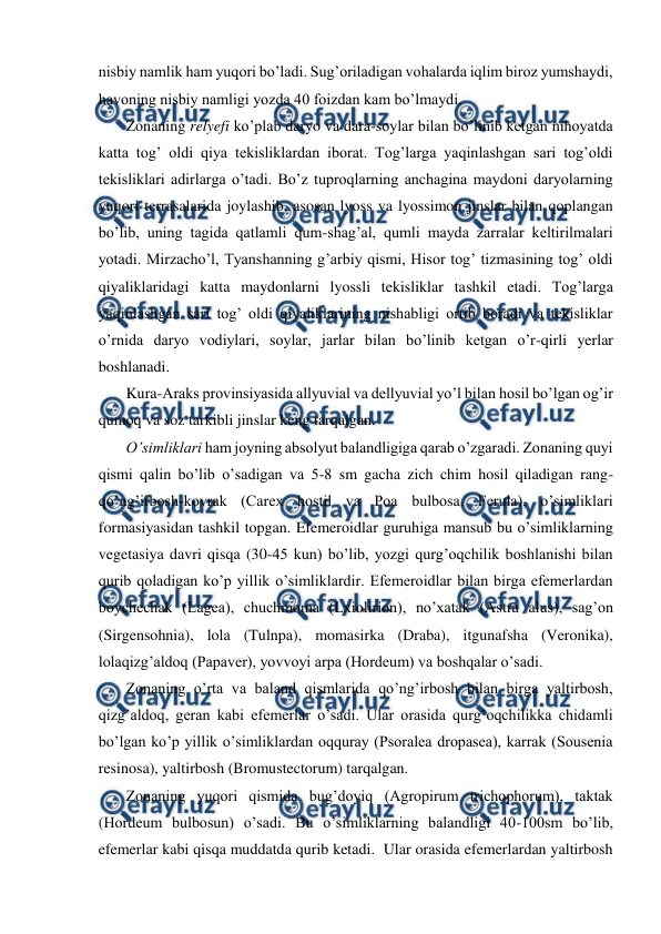  
 
nisbiy namlik ham yuqori bo’ladi. Sug’oriladigan vohalarda iqlim biroz yumshaydi, 
havoning nisbiy namligi yozda 40 foizdan kam bo’lmaydi.   
Zonaning relyefi ko’plab daryo va dara-soylar bilan bo’linib ketgan nihoyatda 
katta tog’ oldi qiya tekisliklardan iborat. Tog’larga yaqinlashgan sari tog’oldi 
tekisliklari adirlarga o’tadi. Bo’z tuproqlarning anchagina maydoni daryolarning 
yuqori terrasalarida joylashib, asosan lyoss va lyossimon jinslar bilan qoplangan 
bo’lib, uning tagida qatlamli qum-shag’al, qumli mayda zarralar keltirilmalari 
yotadi. Mirzacho’l, Tyanshanning g’arbiy qismi, Hisor tog’ tizmasining tog’ oldi 
qiyaliklaridagi katta maydonlarni lyossli tekisliklar tashkil etadi. Tog’larga 
yaqinlashgan sari tog’ oldi qiyaliklarining nishabligi ortib boradi va tekisliklar 
o’rnida daryo vodiylari, soylar, jarlar bilan bo’linib ketgan o’r-qirli yerlar 
boshlanadi. 
Kura-Araks provinsiyasida allyuvial va dellyuvial yo’l bilan hosil bo’lgan og’ir 
qumoq va soz tarkibli jinslar keng tarqalgan. 
O’simliklari ham joyning absolyut balandligiga qarab o’zgaradi. Zonaning quyi 
qismi qalin bo’lib o’sadigan va 5-8 sm gacha zich chim hosil qiladigan rang-
qo’ng’irbosh-kovrak (Carex hostil va Poa bulbosa. Ferula), o’simliklari 
formasiyasidan tashkil topgan. Efemeroidlar guruhiga mansub bu o’simliklarning 
vegetasiya davri qisqa (30-45 kun) bo’lib, yozgi qurg’oqchilik boshlanishi bilan 
qurib qoladigan ko’p yillik o’simliklardir. Efemeroidlar bilan birga efemerlardan 
boychechak (Lagea), chuchmoma (Lxiolirion), no’xatak (Astra alus), sag’on 
(Sirgensohnia), lola (Tulnpa), momasirka (Draba), itgunafsha (Veronika), 
lolaqizg’aldoq (Papaver), yovvoyi arpa (Hordeum) va boshqalar o’sadi. 
Zonaning o’rta va baland qismlarida qo’ng’irbosh bilan birga yaltirbosh, 
qizg’aldoq, geran kabi efemerlar o’sadi. Ular orasida qurg’oqchilikka chidamli 
bo’lgan ko’p yillik o’simliklardan oqquray (Psoralea dropasea), karrak (Sousenia 
resinosa), yaltirbosh (Bromustectorum) tarqalgan. 
Zonaning yuqori qismida bug’doyiq (Agropirum trichophorum), taktak 
(Hordeum bulbosun) o’sadi. Bu o’simliklarning balandligi 40-100sm bo’lib, 
efemerlar kabi qisqa muddatda qurib ketadi.  Ular orasida efemerlardan yaltirbosh 
