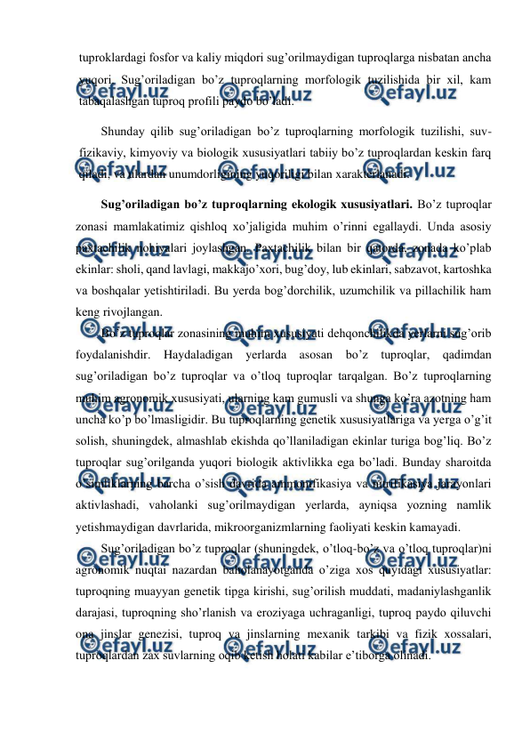  
 
tuproklardagi fosfor va kaliy miqdori sug’orilmaydigan tuproqlarga nisbatan ancha 
yuqori. Sug’oriladigan bo’z tuproqlarning morfologik tuzilishida bir xil, kam 
tabaqalashgan tuproq profili paydo bo’ladi. 
Shunday qilib sug’oriladigan bo’z tuproqlarning morfologik tuzilishi, suv-
fizikaviy, kimyoviy va biologik xususiyatlari tabiiy bo’z tuproqlardan keskin farq 
qiladi, va ulardan unumdorligining yuqoriligi bilan xarakterlanadi. 
Sug’oriladigan bo’z tuproqlarning ekologik xususiyatlari. Bo’z tuproqlar 
zonasi mamlakatimiz qishloq xo’jaligida muhim o’rinni egallaydi. Unda asosiy 
paxtachilik nohiyalari joylashgan. Paxtachilik bilan bir qatorda, zonada ko’plab 
ekinlar: sholi, qand lavlagi, makkajo’xori, bug’doy, lub ekinlari, sabzavot, kartoshka 
va boshqalar yetishtiriladi. Bu yerda bog’dorchilik, uzumchilik va pillachilik ham 
keng rivojlangan. 
Bo’z tuproqlar zonasining muhim xususiyati dehqonchilikda yerlarni sug’orib 
foydalanishdir. Haydaladigan yerlarda asosan 
bo’z tuproqlar, qadimdan 
sug’oriladigan bo’z tuproqlar va o’tloq tuproqlar tarqalgan. Bo’z tuproqlarning 
muhim agronomik xususiyati, ularning kam gumusli va shunga ko’ra azotning ham 
uncha ko’p bo’lmasligidir. Bu tuproqlarning genetik xususiyatlariga va yerga o’g’it 
solish, shuningdek, almashlab ekishda qo’llaniladigan ekinlar turiga bog’liq. Bo’z 
tuproqlar sug’orilganda yuqori biologik aktivlikka ega bo’ladi. Bunday sharoitda 
o’simliklarning barcha o’sish davrida ammonifikasiya va nitrifikasiya jarayonlari 
aktivlashadi, vaholanki sug’orilmaydigan yerlarda, ayniqsa yozning namlik 
yetishmaydigan davrlarida, mikroorganizmlarning faoliyati keskin kamayadi. 
Sug’oriladigan bo’z tuproqlar (shuningdek, o’tloq-bo’z va o’tloq tuproqlar)ni 
agronomik nuqtai nazardan baholanayotganda o’ziga xos quyidagi xususiyatlar: 
tuproqning muayyan genetik tipga kirishi, sug’orilish muddati, madaniylashganlik 
darajasi, tuproqning sho’rlanish va eroziyaga uchraganligi, tuproq paydo qiluvchi 
ona jinslar genezisi, tuproq va jinslarning mexanik tarkibi va fizik xossalari, 
tuproqlardan zax suvlarning oqib ketish holati kabilar e’tiborga olinadi. 
