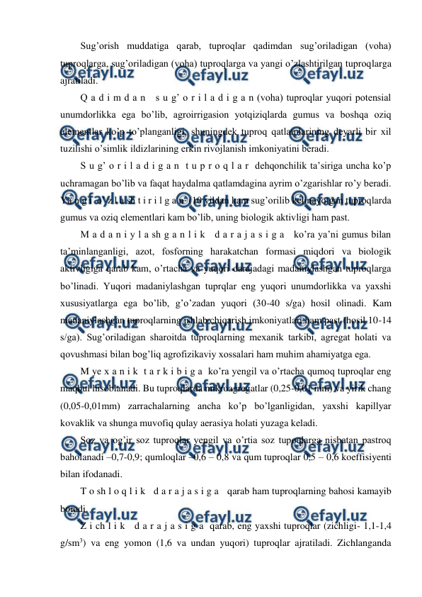  
 
Sug’orish muddatiga qarab, tuproqlar qadimdan sug’oriladigan (voha) 
tuproqlarga, sug’oriladigan (voha) tuproqlarga va yangi o’zlashtirilgan tuproqlarga 
ajratiladi. 
Q a d i m d a n   s u g’ o r i l a d i g a n (voha) tuproqlar yuqori potensial 
unumdorlikka ega bo’lib, agroirrigasion yotqiziqlarda gumus va boshqa oziq 
elementlar ko’p to’planganligi, shuningdek tuproq qatlamlarining deyarli bir xil 
tuzilishi o’simlik ildizlarining erkin rivojlanish imkoniyatini beradi. 
S u g’ o r i l a d i g a n  t u p r o q l a r  dehqonchilik ta’siriga uncha ko’p 
uchramagan bo’lib va faqat haydalma qatlamdagina ayrim o’zgarishlar ro’y beradi. 
Ya n g i  o’ z l a sh t i r i l g a n  (10 yildan kam sug’orilib kelinayotgan tuproqlarda 
gumus va oziq elementlari kam bo’lib, uning biologik aktivligi ham past. 
M a d a n i y l a sh g a n l i k   d a r a j a s i g a   ko’ra ya’ni gumus bilan 
ta’minlanganligi, azot, fosforning harakatchan formasi miqdori va biologik 
aktivligiga qarab kam, o’rtacha va yuqori darajadagi madaniylashgan tuproqlarga 
bo’linadi. Yuqori madaniylashgan tuprqlar eng yuqori unumdorlikka va yaxshi 
xususiyatlarga ega bo’lib, g’o’zadan yuqori (30-40 s/ga) hosil olinadi. Kam 
madaniylashgan tuproqlarning ishlab chiqarish imkoniyatlari ham past (hosil 10-14 
s/ga). Sug’oriladigan sharoitda tuproqlarning mexanik tarkibi, agregat holati va 
qovushmasi bilan bog’liq agrofizikaviy xossalari ham muhim ahamiyatga ega. 
M ye x a n i k  t a r k i b i g a  ko’ra yengil va o’rtacha qumoq tuproqlar eng 
maqbul hisoblanadi. Bu tuproqlarda mikroagregatlar (0,25-0,01 mm) va yirik chang 
(0,05-0,01mm) zarrachalarning ancha ko’p bo’lganligidan, yaxshi kapillyar 
kovaklik va shunga muvofiq qulay aerasiya holati yuzaga keladi. 
Soz va og’ir soz tuproqlar yengil va o’rtia soz tupoqlarga nisbatan pastroq 
baholanadi –0,7-0,9; qumloqlar –0,6 – 0,8 va qum tuproqlar 0,5 – 0,6 koeffisiyenti 
bilan ifodanadi. 
T o sh l o q l i k   d a r a j a s i g a   qarab ham tuproqlarning bahosi kamayib 
boradi. 
Z i ch l i k   d a r a j a s i g a  qarab, eng yaxshi tuproqlar (zichligi- 1,1-1,4 
g/sm3) va eng yomon (1,6 va undan yuqori) tuproqlar ajratiladi. Zichlanganda 
