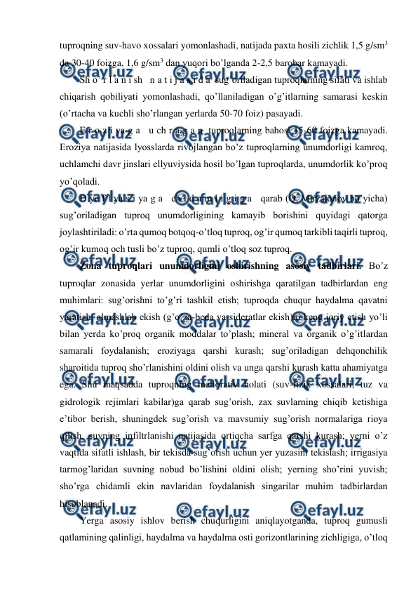  
 
tuproqning suv-havo xossalari yomonlashadi, natijada paxta hosili zichlik 1,5 g/sm3 
da 30-40 foizga, 1,6 g/sm3 dan yuqori bo’lganda 2-2,5 barobar kamayadi. 
Sh o’ r l a n i sh   n a t i j a s i d a  sug’oriladigan tuproqlarning sifati va ishlab 
chiqarish qobiliyati yomonlashadi, qo’llaniladigan o’g’itlarning samarasi keskin 
(o’rtacha va kuchli sho’rlangan yerlarda 50-70 foiz) pasayadi. 
E r o z i ya g a   u ch r a g a n  tuproqlarning bahosi 15-60 foizga kamayadi. 
Eroziya natijasida lyosslarda rivojlangan bo’z tuproqlarning unumdorligi kamroq, 
uchlamchi davr jinslari ellyuviysida hosil bo’lgan tuproqlarda, unumdorlik ko’proq 
yo’qoladi. 
D ye f l ya s i ya g a   ch i d a m l i g i g a   qarab (Q. Mirzajonov bo’yicha) 
sug’oriladigan tuproq unumdorligining kamayib borishini quyidagi qatorga 
joylashtiriladi: o’rta qumoq botqoq-o’tloq tuproq, og’ir qumoq tarkibli taqirli tuproq, 
og’ir kumoq och tusli bo’z tuproq, qumli o’tloq soz tuproq. 
Zona tuproqlari unumdorligini oshirishning asosiy tadbirlari. Bo’z 
tuproqlar zonasida yerlar unumdorligini oshirishga qaratilgan tadbirlardan eng 
muhimlari: sug’orishni to’g’ri tashkil etish; tuproqda chuqur haydalma qavatni 
yaratish; almashlab ekish (g’o’za-beda va sideratlar ekish)ni keng joriy etish yo’li 
bilan yerda ko’proq organik moddalar to’plash; mineral va organik o’g’itlardan 
samarali foydalanish; eroziyaga qarshi kurash; sug’oriladigan dehqonchilik 
sharoitida tuproq sho’rlanishini oldini olish va unga qarshi kurash katta ahamiyatga 
ega. Shu maqsadda tuproqning meliorativ holati (suv-fizik xossalari, tuz va 
gidrologik rejimlari kabilar)ga qarab sug’orish, zax suvlarning chiqib ketishiga 
e’tibor berish, shuningdek sug’orish va mavsumiy sug’orish normalariga rioya 
qilish, suvning infiltrlanishi natijasida ortiqcha sarfga qarshi kurash; yerni o’z 
vaqtida sifatli ishlash, bir tekisda sug’orish uchun yer yuzasini tekislash; irrigasiya 
tarmog’laridan suvning nobud bo’lishini oldini olish; yerning sho’rini yuvish; 
sho’rga chidamli ekin navlaridan foydalanish singarilar muhim tadbirlardan 
hisoblanadi. 
Yerga asosiy ishlov berish chuqurligini aniqlayotganda, tuproq gumusli 
qatlamining qalinligi, haydalma va haydalma osti gorizontlarining zichligiga, o’tloq 
