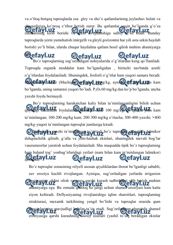  
 
va o’tloq-botqoq tuproqlarda esa  gley va sho’x qatlamlarining joylashuv holati va 
chuqurligiga ko’proq e’tibor berish zarur. Bu qatlamlar yaqin bo’lganda g’o’za 
ildizlarining kirib borishi va erkin rivojlanishiga salbiy ta’sir etadi. Bunday 
tuproqlarda yerni yumshatish (mirgelli va gleyli gorizontni har yili asta sekin haydab 
borish) yo’li bilan, ularda chuqur haydalma qatlam hosil qilish muhim ahamiyatga 
ega. 
Bo’z tuproqlarning sug’oriladigan nohiyalarida o’g’itlardan keng qo’llaniladi. 
Tuproqda organik moddalar kam bo’lganligidan , birinchi navbatda azotli 
o’g’itlardan foydalaniladi. Shuningdek, fosforli o’g’itlar ham yuqori samara beradi. 
Harakatchan fosfor (Machigin bo’yicha) 30mg/kg, ayniqsa 15 mg/kg dan kam 
bo’lganda, uning samarasi yuqori bo’ladi. P2O5 60 mg/kg dan ko’p bo’lganda, uncha 
yaxshi foyda bermaydi. 
Bo’z tuproqlarning harakatchan kaliy bilan ta’minlanganligini bilish uchun 
quyidagi shkaladan foydalanish mumkin: K2O 100 mg/kg, bo’lganda juda kam 
ta’minlangan; 100-200 mg/kg kam; 200-300 mg\kg o’rtacha; 300-400-yaxshi; >400 
mg/kg-yuqori ta’minlangan tuproqlar jumlasiga kiradi. 
Nam bilan yaxshi ta’minlangan to’q tusli bo’z tuproqlar sharoitida lalmikor 
dehqonchilik qilinib, g’alla va yem-hashak ekinlari, shuningdek mevali bog’lar 
vauzumzorlar yaratish uchun foydalaniladi. Shu maqsadda tipik bo’z tuproqlarning 
ham baland tog’ yonbag’irlaridagi yerlari (nam bilan kam ta’minlangan lalmikor) 
ajratiladi. 
Bo’z tuproqlar zonasining relyefi asosan qiyaliklardan iborat bo’lganligi sababli, 
suv eroziya kuchli rivojlangan. Ayniqsa, sug’oriladigan yerlarda irrigasion 
eroziyaning oldini olish va unga qarshi kurash tadbirlarini olib borish muhim 
ahamiyatga ega. Bu zonada qishloq xo’jaligi uchun shamol eroziyasi ham katta 
ziyon keltiradi. Deflyasiyaning rivojlanishiga iqlim sharoitlari, tuproqlarning 
strukturasi, mexanik tarkibining yengil bo’lishi va tuproqlar orasida qum 
massivlarining mavjudligi kabilar ta’sir etadi. Sug’oriladigan sharoitda shamol 
eroziyasiga qarshi kurashning asosiy usullari (yashil to’siq beradigan ekinlar 
