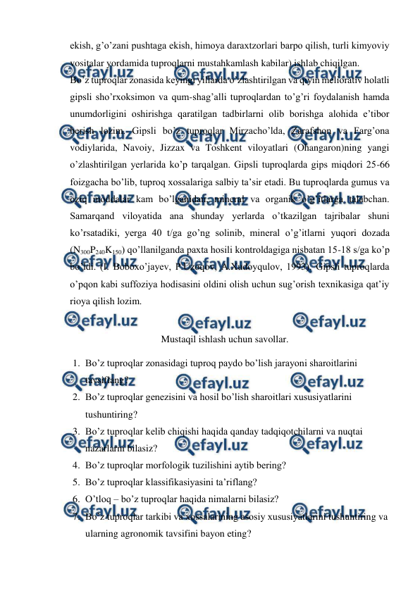  
 
ekish, g’o’zani pushtaga ekish, himoya daraxtzorlari barpo qilish, turli kimyoviy 
vositalar yordamida tuproqlarni mustahkamlash kabilar) ishlab chiqilgan. 
Bo’z tuproqlar zonasida keyingi yillarda o’zlashtirilgan va qiyin meliorativ holatli 
gipsli sho’rxoksimon va qum-shag’alli tuproqlardan to’g’ri foydalanish hamda 
unumdorligini oshirishga qaratilgan tadbirlarni olib borishga alohida e’tibor 
berish lozim. Gipsli bo’z tuproqlar Mirzacho’lda, Zarafshon va Farg’ona 
vodiylarida, Navoiy, Jizzax va Toshkent viloyatlari (Ohangaron)ning yangi 
o’zlashtirilgan yerlarida ko’p tarqalgan. Gipsli tuproqlarda gips miqdori 25-66 
foizgacha bo’lib, tuproq xossalariga salbiy ta’sir etadi. Bu tuproqlarda gumus va 
oziq moddalar kam bo’lganidan, mineral va organik o’g’itlarga talabchan. 
Samarqand viloyatida ana shunday yerlarda o’tkazilgan tajribalar shuni 
ko’rsatadiki, yerga 40 t/ga go’ng solinib, mineral o’g’itlarni yuqori dozada 
(N300P240K150) qo’llanilganda paxta hosili kontroldagiga nisbatan 15-18 s/ga ko’p 
bo’ldi. (I. Boboxo’jayev, P.Uzoqov, A.Xudoyqulov, 1993). Gipsli tuproqlarda 
o’pqon kabi suffoziya hodisasini oldini olish uchun sug’orish texnikasiga qat’iy 
rioya qilish lozim. 
 
Mustaqil ishlash uchun savollar. 
1. Bo’z tuproqlar zonasidagi tuproq paydo bo’lish jarayoni sharoitlarini 
tavsiflang? 
2. Bo’z tuproqlar genezisini va hosil bo’lish sharoitlari xususiyatlarini 
tushuntiring? 
3. Bo’z tuproqlar kelib chiqishi haqida qanday tadqiqotchilarni va nuqtai 
nazarlarni bilasiz? 
4. Bo’z tuproqlar morfologik tuzilishini aytib bering? 
5. Bo’z tuproqlar klassifikasiyasini ta’riflang? 
6. O’tloq – bo’z tuproqlar haqida nimalarni bilasiz? 
7. Bo’z tuproqlar tarkibi va xossalarining asosiy xususiyatlarini tushuntiring va 
ularning agronomik tavsifini bayon eting? 
