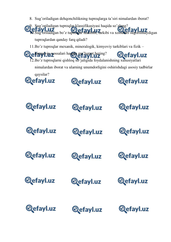  
 
8. Sug’oriladigan dehqonchilikning tuproqlarga ta’siri nimalardan iborat? 
9. Sug’oriladigan tuproqlar klassifikasiyasi haqida so’zlang? 
10. 
Sug’oriladigan bo’z tuproqlar tuzilishi, tarkibi va xossalari sugorilmaydigan 
tuproqlardan qanday farq qiladi? 
11. 
Bo’z tuproqlar mexanik, mineralogik, kimyoviy tarkiblari va fizik – 
kimyoviy xossalari haqida ma’lumot bering? 
12. 
Bo’z tuproqlarni qishloq xo’jaligida foydalanishning xususiyatlari 
nimalardan iborat va ularning unumdorligini oshirishdagi asosiy tadbirlar 
qaysilar? 
 
 
 
