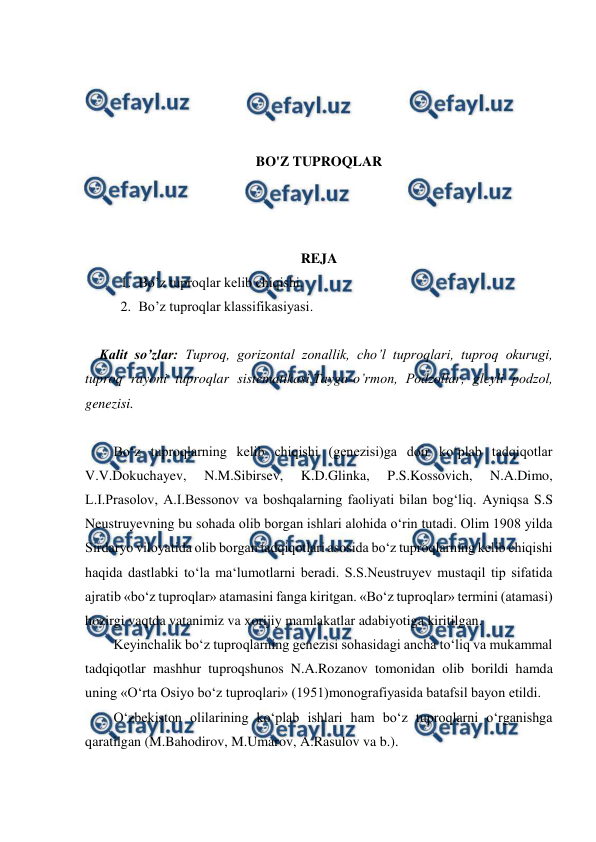  
 
 
 
 
 
BO'Z TUPROQLAR 
 
 
 
REJA 
1. Bo’z tuproqlar kelib chiqishi.  
2. Bo’z tuproqlar klassifikasiyasi. 
 
Kalit so’zlar: Tuproq, gorizontal zonallik, cho’l tuproqlari, tuproq okurugi, 
tuproq rayoni tuproqlar sistematikasi,Tayga-o’rmon, Podzollar, gleyli podzol, 
genezisi. 
 
Bo‘z tuproqlarning kelib chiqishi (genezisi)ga doir ko‘plab tadqiqotlar 
V.V.Dokuchayev, 
N.M.Sibirsev, 
K.D.Glinka, 
P.S.Kossovich, 
N.A.Dimo, 
L.I.Prasolov, A.I.Bessonov va boshqalarning faoliyati bilan bog‘liq. Ayniqsa S.S 
Neustruyevning bu sohada olib borgan ishlari alohida o‘rin tutadi. Olim 1908 yilda 
Sirdaryo viloyatida olib borgan tadqiqotlari asosida bo‘z tuproqlarning kelib chiqishi 
haqida dastlabki to‘la ma‘lumotlarni beradi. S.S.Neustruyev mustaqil tip sifatida 
ajratib «bo‘z tuproqlar» atamasini fanga kiritgan. «Bo‘z tuproqlar» termini (atamasi) 
hozirgi vaqtda vatanimiz va xorijiy mamlakatlar adabiyotiga kiritilgan.  
Keyinchalik bo‘z tuproqlarning genezisi sohasidagi ancha to‘liq va mukammal 
tadqiqotlar mashhur tuproqshunos N.A.Rozanov tomonidan olib borildi hamda 
uning «O‘rta Osiyo bo‘z tuproqlari» (1951)monografiyasida batafsil bayon etildi.  
O‘zbekiston olilarining ko‘plab ishlari ham bo‘z tuproqlarni o‘rganishga 
qaratilgan (M.Bahodirov, M.Umarov, A.Rasulov va b.).  
