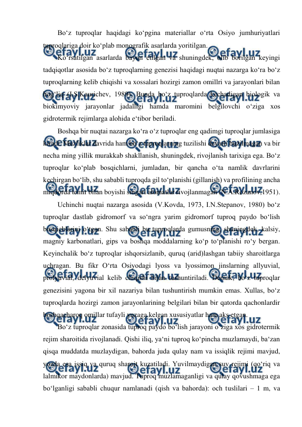  
 
Bo‘z tuproqlar haqidagi ko‘pgina materiallar o‘rta Osiyo jumhuriyatlari 
tuproqlariga doir ko‘plab monografik asarlarda yoritilgan.  
Ko‘rsatilgan asarlarda bayon etilgan va shuningdek, olib borilgan keyingi 
tadqiqotlar asosida bo‘z tuproqlarning genezisi haqidagi nuqtai nazarga ko‘ra bo‘z 
tuproqlarning kelib chiqishi va xossalari hozirgi zamon omillri va jarayonlari bilan 
bog‘liq (I.S.Kaurichev, 1989). Bunda bo‘z tuproqlarda kechadigan biologik va 
biokimyoviy jarayonlar jadalligi hamda maromini belgilovchi o‘ziga xos 
gidrotermik rejimlarga alohida e‘tibor beriladi.  
Boshqa bir nuqtai nazarga ko‘ra o‘z tuproqlar eng qadimgi tuproqlar jumlasiga 
kiradi. Muzliklar davrida ham bo‘z tuproqlarning tuzilishi deyarli buzilmagan va bir 
necha ming yillik murakkab shakllanish, shuningdek, rivojlanish tarixiga ega. Bo‘z 
tuproqlar ko‘plab bosqichlarni, jumladan, bir qancha o‘ta namlik davrlarini 
kechirgan bo‘lib, shu sababli tuproqda gil to‘planishi (gillanish) va profilining ancha 
miqdorda temir bilan boyishi singari alomatlar rivojlanmagan (N.A.Rozanov,1951).  
Uchinchi nuqtai nazarga asosida (V.Kovda, 1973, I.N.Stepanov, 1980) bo‘z 
tuproqlar dastlab gidromorf va so‘ngra yarim gidromorf tuproq paydo bo‘lish 
bosqichlarini o‘tgan. Shu sababli bu tuproqlarda gumusning, shuningdek, kalsiy, 
magniy karbonatlari, gips va boshqa moddalarning ko‘p to‘planishi ro‘y bergan. 
Keyinchalik bo‘z tuproqlar ishqorsizlanib, quruq (arid)lashgan tabiiy sharoitlarga 
uchragan. Bu fikr O‘rta Osiyodagi lyoss va lyossimon jinslarning allyuvial, 
prolyuvial, delyuvial kelib chiqishi bilan tushuntiriladi. Demak, bo‘z tuproqlar 
genezisini yagona bir xil nazariya bilan tushuntirish mumkin emas. Xullas, bo‘z 
tuproqlarda hozirgi zamon jarayonlarining belgilari bilan bir qatorda qachonlardir 
boshqacharoq omillar tufayli yuzaga kelgan xususiyatlar ham aks etgan.  
Bo‘z tuproqlar zonasida tuproq paydo bo‘lish jarayoni o‘ziga xos gidrotermik 
rejim sharoitida rivojlanadi. Qishi iliq, ya‘ni tuproq ko‘pincha muzlamaydi, ba‘zan 
qisqa muddatda muzlaydigan, bahorda juda qulay nam va issiqlik rejimi mavjud, 
yozda esa issiq va quruq sharoit kuzatiladi. Yuvilmaydigan suv rejimi (qo‘riq va 
lalmikor maydonlarda) mavjud. Tuproq muzlamaganligi va qulay qovushmaga ega 
bo‘lganligi sababli chuqur namlanadi (qish va bahorda): och tuslilari – 1 m, va 
