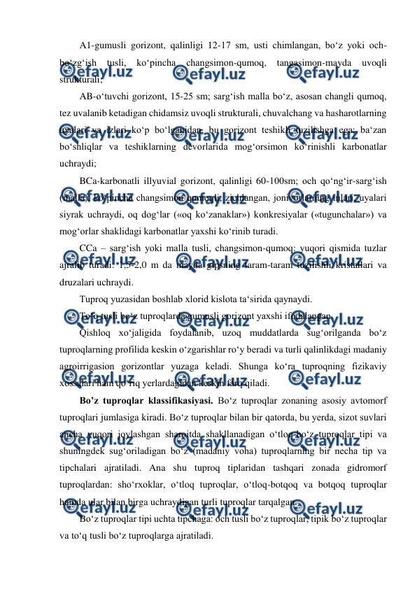  
 
A1-gumusli gorizont, qalinligi 12-17 sm, usti chimlangan, bo‘z yoki och-
bo‘zg‘ish 
tusli, 
ko‘pincha 
changsimon-qumoq, 
tangasimon-mayda 
uvoqli 
strukturali;  
AB-o‘tuvchi gorizont, 15-25 sm; sarg‘ish malla bo‘z, asosan changli qumoq, 
tez uvalanib ketadigan chidamsiz uvoqli strukturali, chuvalchang va hasharotlarning 
uyalari va izlari ko‘p bo‘lganidan, bu gorizont teshikli tuzilishga ega; ba‘zan 
bo‘shliqlar va teshiklarning devorlarida mog‘orsimon ko‘rinishli karbonatlar 
uchraydi;  
BCa-karbonatli illyuvial gorizont, qalinligi 60-100sm; och qo‘ng‘ir-sarg‘ish 
(malla), ko‘pincha changsimon qumoqli, zichlangan, jonivorlarning inlari, uyalari 
siyrak uchraydi, oq dog‘lar («oq ko‘zanaklar») konkresiyalar («tugunchalar») va 
mog‘orlar shaklidagi karbonatlar yaxshi ko‘rinib turadi.  
CCa – sarg‘ish yoki malla tusli, changsimon-qumoq: yuqori qismida tuzlar 
ajralib turadi: 1,5-2,0 m da mayda gipsning taram-taram tuzilishli kristallari va 
druzalari uchraydi.  
Tuproq yuzasidan boshlab xlorid kislota ta‘sirida qaynaydi.  
To‘q tusli bo‘z tuproqlarda gumusli gorizont yaxshi ifodalangan.  
Qishloq xo‘jaligida foydalanib, uzoq muddatlarda sug‘orilganda bo‘z 
tuproqlarning profilida keskin o‘zgarishlar ro‘y beradi va turli qalinlikdagi madaniy 
agroirrigasion gorizontlar yuzaga keladi. Shunga ko‘ra tuproqning fizikaviy 
xossalari ham qo‘riq yerlardagidan keskin farq qiladi.  
Bo’z tuproqlar klassifikasiyasi. Bo‘z tuproqlar zonaning asosiy avtomorf 
tuproqlari jumlasiga kiradi. Bo‘z tuproqlar bilan bir qatorda, bu yerda, sizot suvlari 
ancha yuqori joylashgan sharoitda shakllanadigan o‘tloq-bo‘z tuproqlar tipi va 
shuningdek sug‘oriladigan bo‘z (madaniy voha) tuproqlarning bir necha tip va 
tipchalari ajratiladi. Ana shu tuproq tiplaridan tashqari zonada gidromorf 
tuproqlardan: sho‘rxoklar, o‘tloq tuproqlar, o‘tloq-botqoq va botqoq tuproqlar 
hamda ular bilan birga uchraydigan turli tuproqlar tarqalgan.  
Bo‘z tuproqlar tipi uchta tipchaga: och tusli bo‘z tuproqlar, tipik bo‘z tuproqlar 
va to‘q tusli bo‘z tuproqlarga ajratiladi.  
