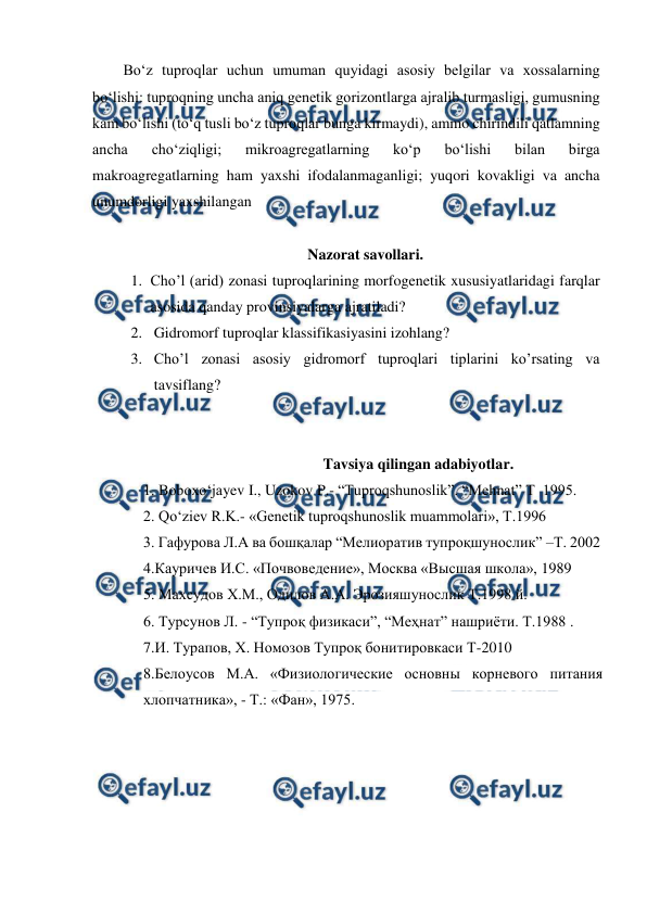  
 
Bo‘z tuproqlar uchun umuman quyidagi asosiy belgilar va xossalarning 
bo‘lishi: tuproqning uncha aniq genetik gorizontlarga ajralib turmasligi, gumusning 
kam bo‘lishi (to‘q tusli bo‘z tuproqlar bunga kirmaydi), ammo chirindili qatlamning 
ancha 
cho‘ziqligi; 
mikroagregatlarning 
ko‘p 
bo‘lishi 
bilan 
birga 
makroagregatlarning ham yaxshi ifodalanmaganligi; yuqori kovakligi va ancha 
unumdorligi yaxshilangan 
 
Nazorat savollari. 
1. Cho’l (arid) zonasi tuproqlarining morfogenetik xususiyatlaridagi farqlar 
asosida qanday provinsiyalarga ajratiladi? 
2. Gidromorf tuproqlar klassifikasiyasini izohlang? 
3. Cho’l zonasi asosiy gidromorf tuproqlari tiplarini ko’rsating va 
tavsiflang? 
 
 
  
 
 
 
Tavsiya qilingan adabiyotlar. 
1. Boboxo‘jayev I., Uzokov P.- “Tuproqshunoslik”. “Mehnat” T  1995.  
2. Qo‘ziev R.K.- «Genetik tuproqshunoslik muammolari», T.1996 
3. Гафурова Л.А ва бошқалар “Мелиоратив тупроқшунослик” –Т. 2002 
4.Кауричев И.С. «Почвоведение», Москва «Высшая школа», 1989 
5. Маxсудов X.М., Одилов А.А. Эрозияшунослик Т.1998 й. 
6. Турсунов Л. - “Тупроқ физикаси”, “Меҳнат” нашриёти. Т.1988 . 
7.И. Турапов, Х. Номозов Тупроқ бонитировкаси Т-2010 
8.Белоусов М.А. «Физиологические основны корневого питания 
хлопчатника», - Т.: «Фан», 1975. 
 
