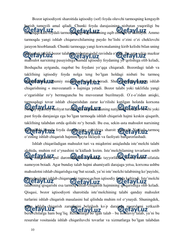  
  
10  
Bozor iqtisodiyoti sharoitida iqtisodiy (sof) foyda oluvchi tarmoqning kengayib 
borish tamoyili amal qiladi. Chunki foyda darajasining nisbatan yuqoriligi bu 
tarmoqqa kam foydali tarmoqlardagi kapitallarning oqib olishini ta’minlaydi. Ammo 
tarmoqda yangi ishlab chiqaruvchilarning paydo bo’lishi o‘zini o‘zi cheklovchi 
jarayon hisoblanadi. Chunki tarmoqqa yangi korxonalaming kirib kelishi bilan uning 
mahsuloti taklifi bozor talabiga nisbatan jadal ravishda o‘sadi. Bu asta-sekin mazkur 
mahsulot narxining pasayishiga hamda iqtisodiy foydaning yo‘qolishiga olib keladi, 
Boshqacha aytganda, raqobat bu foydani yo‘qqa chiqaradi. Bozordagi talab va 
taklifning iqtisodiy foyda nolga teng bo’lgan holdagi nisbati bu tarmoq 
mahsulotining umumiy miqdorini bclgilab beradi. Shu vaziyatda tarmoq ishlab 
chiqarishning « muvozanatli » hajmiga yetadi. Bozor talabi yoki taklifida yangi 
o‘zgarishlar ro‘y bermaguncha bu muvozanat buzilmaydi. O’z-o’zidan aniqki, 
tarmoqdagi tovar ishlab chiqarishdan zarar ko‘rilishi kutilgan holatda korxona 
bunday iqtisodiy faoliyat turidan voz kechadi. Buning natijasida zarar ko‘ruvchi yoki 
past foyda darajasiga ega bo’lgan tarmoqda ishlab chiqarish hajmi keskin qisqarib, 
taklifning talabdan ortda qolishi ro‘y beradi. Bu esa, sekin-asta mahsulot narxining 
ko‘tarilishi hamda foyda darajasining oshishiga sharoit yaratadi. Natijada tarmoq 
o‘zining ishlab chiqarish hajmini qayta tiklaydi va faoliyati barqarorlashadi.  
Ishlab chiqariladigan mahsulot turi va miqdorini aniqlashda iste’molchi talabi 
alohida, muhim rol o‘ynashini ta’kidlash lozim. Iste’molchilaming tovarlami sotib 
olish maqsadida pul daromadlarini sarflashga tayyorliklari bozor talabi sifatida 
namoyon boiadi. Agar bunday talab hajmi ahamiyatli darajaga yetsa, korxona ushbu 
mahsulotni ishlab chiqarishga rag‘bat sezadi, ya’ni iste’molchi talabining ko’payishi, 
bu mahsulotni ishlab chiqaruvchi tarmoq uchun iqtisodiy foyda keltiradi. Iste’molchi 
talabining qisqarishi esa tarmoq ishlab chiqarish hajmining qisqarishiga olib keladi. 
Qisqasi, bozor iqtisodiyoti sharoitida iste’molchining talabi qanday mahsulot 
turlarini ishlab chiqarish masalasini hal qilishda muhim rol o‘ynaydi. Shuningdek, 
nima ishlab chiqarish zarurligini belgilash ko’p darajada resurslami yetkazib 
beruvchilarga ham bog’liq. Resurslarga bo’lgan talab - bu hosilaviy talab, ya’ni bu 
resurslar vositasida ishlab chiqariluvchi tovarlar va xizmatlarga bo’lgan talabdan 
