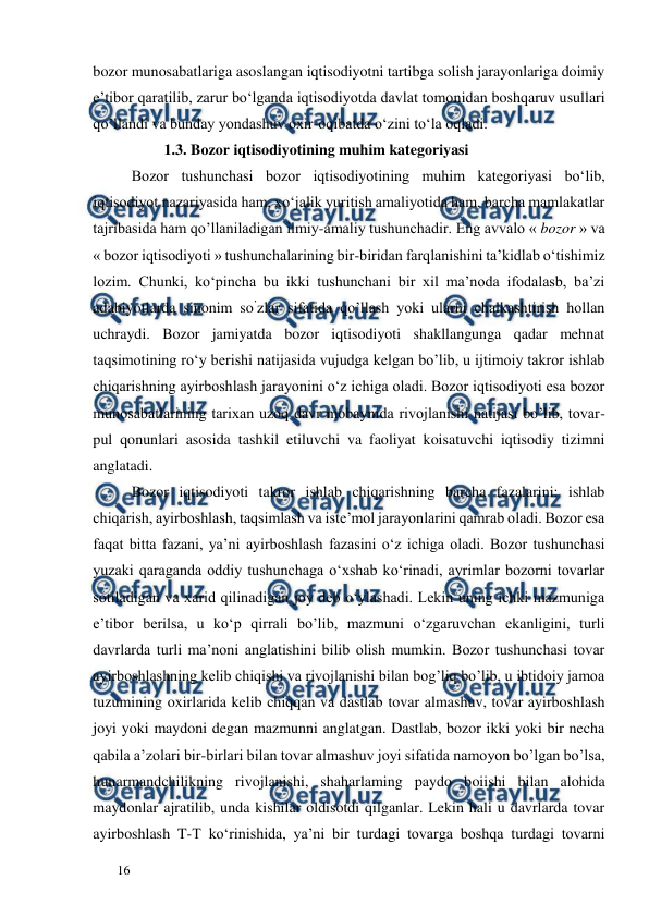  
  
16  
bozor munosabatlariga asoslangan iqtisodiyotni tartibga solish jarayonlariga doimiy 
e’tibor qaratilib, zarur bo‘lganda iqtisodiyotda davlat tomonidan boshqaruv usullari 
qo’llandi va bunday yondashuv oxir-oqibatda o‘zini to‘la oqladi.  
           1.3. Bozor iqtisodiyotining muhim kategoriyasi 
Bozor tushunchasi bozor iqtisodiyotining muhim kategoriyasi bo‘lib, 
iqtisodiyot nazariyasida ham, xo‘jalik yuritish amaliyotida ham, barcha mamlakatlar 
tajribasida ham qo’llaniladigan ilmiy-amaliy tushunchadir. Eng avvalo « bozor » va 
« bozor iqtisodiyoti » tushunchalarining bir-biridan farqlanishini ta’kidlab o‘tishimiz 
lozim. Chunki, ko‘pincha bu ikki tushunchani bir xil ma’noda ifodalasb, ba’zi 
adabiyotlarda sinonim so’zlar sifatida qo’llash yoki ularni chalkashtirish hollan 
uchraydi. Bozor jamiyatda bozor iqtisodiyoti shakllangunga qadar mehnat 
taqsimotining ro‘y berishi natijasida vujudga kelgan bo’lib, u ijtimoiy takror ishlab 
chiqarishning ayirboshlash jarayonini o‘z ichiga oladi. Bozor iqtisodiyoti esa bozor 
munosabatlarining tarixan uzoq davr mobaynida rivojlanishi natijasi bo’lib, tovar-
pul qonunlari asosida tashkil etiluvchi va faoliyat koisatuvchi iqtisodiy tizimni 
anglatadi.  
Bozor iqtisodiyoti takror ishlab chiqarishning barcha fazalarini: ishlab 
chiqarish, ayirboshlash, taqsimlash va iste’mol jarayonlarini qamrab oladi. Bozor esa 
faqat bitta fazani, ya’ni ayirboshlash fazasini o‘z ichiga oladi. Bozor tushunchasi 
yuzaki qaraganda oddiy tushunchaga o‘xshab ko‘rinadi, ayrimlar bozorni tovarlar 
sotiladigan va xarid qilinadigan joy deb o‘ylashadi. Lekin uning ichki mazmuniga 
e’tibor berilsa, u ko‘p qirrali bo’lib, mazmuni o‘zgaruvchan ekanligini, turli 
davrlarda turli ma’noni anglatishini bilib olish mumkin. Bozor tushunchasi tovar 
ayirboshlashning kelib chiqishi va rivojlanishi bilan bog’liq bo’lib, u ibtidoiy jamoa 
tuzumining oxirlarida kelib chiqqan va dastlab tovar almashuv, tovar ayirboshlash 
joyi yoki maydoni degan mazmunni anglatgan. Dastlab, bozor ikki yoki bir necha 
qabila a’zolari bir-birlari bilan tovar almashuv joyi sifatida namoyon bo’lgan bo’lsa, 
hunarmandchilikning rivojlanishi, shaharlaming paydo boiishi bilan alohida 
maydonlar ajratilib, unda kishilar oldisotdi qilganlar. Lekin hali u davrlarda tovar 
ayirboshlash T-T ko‘rinishida, ya’ni bir turdagi tovarga boshqa turdagi tovarni 
