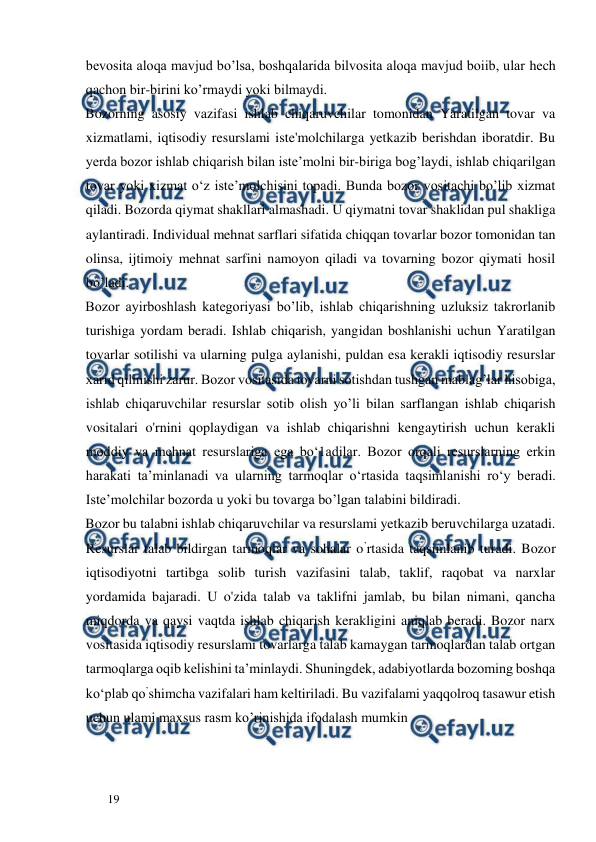  
  
19  
bevosita aloqa mavjud bo’lsa, boshqalarida bilvosita aloqa mavjud boiib, ular hech 
qachon bir-birini ko’rmaydi yoki bilmaydi.  
Bozorning asosiy vazifasi ishlab chiqaruvchilar tomonidan Yaratilgan tovar va 
xizmatlami, iqtisodiy resurslami iste'molchilarga yetkazib berishdan iboratdir. Bu 
yerda bozor ishlab chiqarish bilan iste’molni bir-biriga bog’laydi, ishlab chiqarilgan 
tovar yoki xizmat o‘z iste’molchisini topadi. Bunda bozor vositachi bo’lib xizmat 
qiladi. Bozorda qiymat shakllari almashadi. U qiymatni tovar shaklidan pul shakliga 
aylantiradi. Individual mehnat sarflari sifatida chiqqan tovarlar bozor tomonidan tan 
olinsa, ijtimoiy mehnat sarfini namoyon qiladi va tovarning bozor qiymati hosil 
bo’ladi.  
Bozor ayirboshlash kategoriyasi bo’lib, ishlab chiqarishning uzluksiz takrorlanib 
turishiga yordam beradi. Ishlab chiqarish, yangidan boshlanishi uchun Yaratilgan 
tovarlar sotilishi va ularning pulga aylanishi, puldan esa kerakli iqtisodiy resurslar 
xarid qilinishi zarur. Bozor vositasida tovarni sotishdan tushgan mablag’lar hisobiga, 
ishlab chiqaruvchilar resurslar sotib olish yo’li bilan sarflangan ishlab chiqarish 
vositalari o'rnini qoplaydigan va ishlab chiqarishni kengaytirish uchun kerakli 
moddiy va mehnat resurslariga ega bo‘1adilar. Bozor orqali resurslarning erkin 
harakati ta’minlanadi va ularning tarmoqlar o‘rtasida taqsimlanishi ro‘y beradi. 
Iste’molchilar bozorda u yoki bu tovarga bo’lgan talabini bildiradi.  
Bozor bu talabni ishlab chiqaruvchilar va resurslami yetkazib beruvchilarga uzatadi. 
Resurslar talab bildirgan tarmoqlar va sohalar o’rtasida taqsimlanib turadi. Bozor 
iqtisodiyotni tartibga solib turish vazifasini talab, taklif, raqobat va narxlar 
yordamida bajaradi. U o'zida talab va taklifni jamlab, bu bilan nimani, qancha 
miqdorda va qaysi vaqtda ishlab chiqarish kerakligini aniqlab beradi. Bozor narx 
vositasida iqtisodiy resurslami tovarlarga talab kamaygan tarmoqlardan talab ortgan 
tarmoqlarga oqib kelishini ta’minlaydi. Shuningdek, adabiyotlarda bozoming boshqa 
ko‘plab qo’shimcha vazifalari ham keltiriladi. Bu vazifalami yaqqolroq tasawur etish 
uchun ulami maxsus rasm ko’rinishida ifodalash mumkin  
