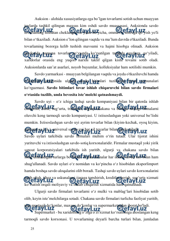  
  
25  
Auksion - alohida xususiyatlarga ega bo’lgan tovarlarni sotish uchun muayyan 
joylarda tashkil qilingan maxsus kim oshdi savdo muassasasi. Auksionda savdo 
tovarlaming nisbatan cheklangan ro‘yxati bo‘yicha, ommaviy sotovga qo‘yish yo'li 
bilan o‘tkaziladi. Auksion e’lon qilingan vaqtda va ma’lum davrda o'tkaziladi. Bunda 
tovarlaming bozorga kelib tushish mavsumi va hajmi hisobga olinadi. Auksion 
savdosida namuna tovarlar ro‘yxatda ko‘rsatilgan tartibda savdoga qo‘yiladi, 
xaridorlar orasida eng yuqori narxni taklif qilgan kishi tovami sotib oladi. 
Auksionlarda san’at asarlari, noyob buyumlar, kolleksiyalar ham sotilishi mumkin.  
Savdo yarmarkasi - muayyan belgilangan vaqtda va joyda o'tkaziluvchi hamda 
o’tkazilish jarayonida ulgurji savdo bitimlari tuziluvchi tovar namunalari 
ko‘rgazmasi. Savdo bitimlari tovar ishlab chiqaruvchi bilan savdo firmalari 
o‘rtasida tuzilib, unda bevosita iste’molchi qatnashmaydi.  
Savdo uyi - o‘z ichiga tashqi savdo kompaniyasi bilan bir qatorda ishlab 
chiqarish, bank, sug‘urta, transport, ulgurji-chakana va boshqa turdagi firmalarni 
oluvchi keng tarmoqli savdo kompaniyasi. U ixtisoslashgan yoki universal bo’lishi 
mumkin. Ixtisoslashgan savdo uyi ayrim tovarlar bilan (kiyim-kechak, oyoq kiyim, 
gazlama va h.k.), universal savdo uyi har xil tovarlar bilan savdo qiladi.  
Savdo uylari tarkibida savdo firmalari muhim o‘rin tutadi. Ular tijorat ishini 
yurituvchi va ixtisoslashgan savdo-sotiq korxonalaridir. Firmalar mustaqil yoki yirik 
sanoat korporatsiyalari tarkibida ish yuritib, ulgurji va chakana savdo bilan 
shug‘ullanadigan turlarga bo‘linadi. Ayrim firmalar har ikkala savdo turi bilan ham 
shug'ullanadi. Savdo uylari o‘z nomidan va ko‘pincha o‘z hisobidan eksporlimport 
hamda boshqa savdo aloqalarini olib boradi. Tashqi savdo uylari savdo korxonalarini 
sotib olish, jihoz va uskunalami ijaraga topshirish, kreditlar berish, sug‘urta xizmati 
ko‘rsatish orqali moliyaviy va ishlab chiqarish xizmatida ham qatnashadi.  
Ulgurji savdo firmalari tovarlarni o‘z mulki va mablag‘lari hisobidan sotib 
olib, keyin iste’molchilarga sotadi. Chakana savdo firmalari turlicha faoliyat yuritib, 
ular mustaqil do‘konlar, maxsus do‘konlar va supermarketardan iborat bo'ladi.  
Supermarket - bu xaridorning o‘ziga o’zi xizmat ko‘rsatishiga asoslangan keng 
tarmoqli savdo korxonasi. U tovarlarning deyarli barcha turlari bilan, jumladan 
