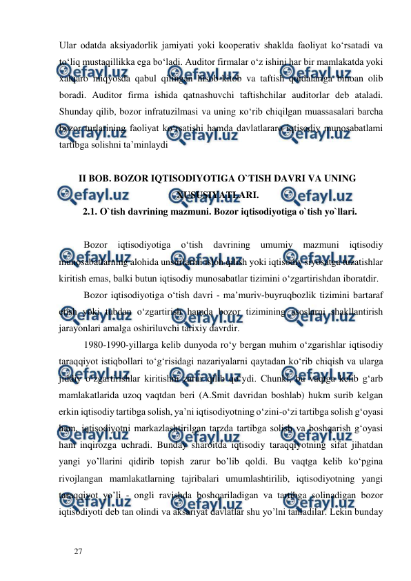  
  
27  
Ular odatda aksiyadorlik jamiyati yoki kooperativ shaklda faoliyat ko‘rsatadi va 
to‘liq mustaqillikka ega bo‘ladi. Auditor firmalar o‘z ishini har bir mamlakatda yoki 
xalqaro miqyosda qabul qilingan hisob-kitob va taftish qoidalariga binoan olib 
boradi. Auditor firma ishida qatnashuvchi taftishchilar auditorlar deb ataladi. 
Shunday qilib, bozor infratuzilmasi va uning ко‘rib chiqilgan muassasalari barcha 
bozor turlarining faoliyat ko‘rsatishi hamda davlatlararo iqtisodiy munosabatlami 
tartibga solishni ta’minlaydi 
 
II BOB. BOZOR IQTISODIYOTIGA O`TISH DAVRI VA UNING 
XUSUSIYATLARI.  
2.1. O`tish davrining mazmuni. Bozor iqtisodiyotiga o`tish yo`llari.  
  
Bozor 
iqtisodiyotiga 
o‘tish 
davrining 
umumiy 
mazmuni 
iqtisodiy 
munosabatlarning alohida unsurlarini isloh qilish yoki iqtisodiy siyosatga tuzatishlar 
kiritish emas, balki butun iqtisodiy munosabatlar tizimini o‘zgartirishdan iboratdir.  
Bozor iqtisodiyotiga o‘tish davri - ma’muriv-buyruqbozlik tizimini bartaraf 
etish yoki tubdan o‘zgartirish hamda bozor tizimining asoslarni shakllantirish 
jarayonlari amalga oshiriluvchi tarixiy davrdir.  
1980-1990-yillarga kelib dunyoda ro‘y bergan muhim o‘zgarishlar iqtisodiy 
taraqqiyot istiqbollari to‘g‘risidagi nazariyalarni qaytadan kо‘rib chiqish va ularga 
jiddiy o‘zgartirishlar kiritishni zarur qilib qo‘ydi. Chunki, bu vaqtga kelib g‘arb 
mamlakatlarida uzoq vaqtdan beri (A.Smit davridan boshlab) hukm surib kelgan 
erkin iqtisodiy tartibga solish, ya’ni iqtisodiyotning o‘zini-o‘zi tartibga solish g‘oyasi 
ham, iqtisodiyotni markazlashtirilgan tarzda tartibga solish va boshqarish g‘oyasi 
ham inqirozga uchradi. Bunday sharoitda iqtisodiy taraqqiyotning sifat jihatdan 
yangi yo’llarini qidirib topish zarur bo’lib qoldi. Bu vaqtga kelib ko‘pgina 
rivojlangan mamlakatlarning tajribalari umumlashtirilib, iqtisodiyotning yangi 
taraqqiyot yo’li - ongli ravishda boshqariladigan va tartibga solinadigan bozor 
iqtisodiyoti deb tan olindi va aksariyat davlatlar shu yo’lni tanladilar. Lekin bunday 
