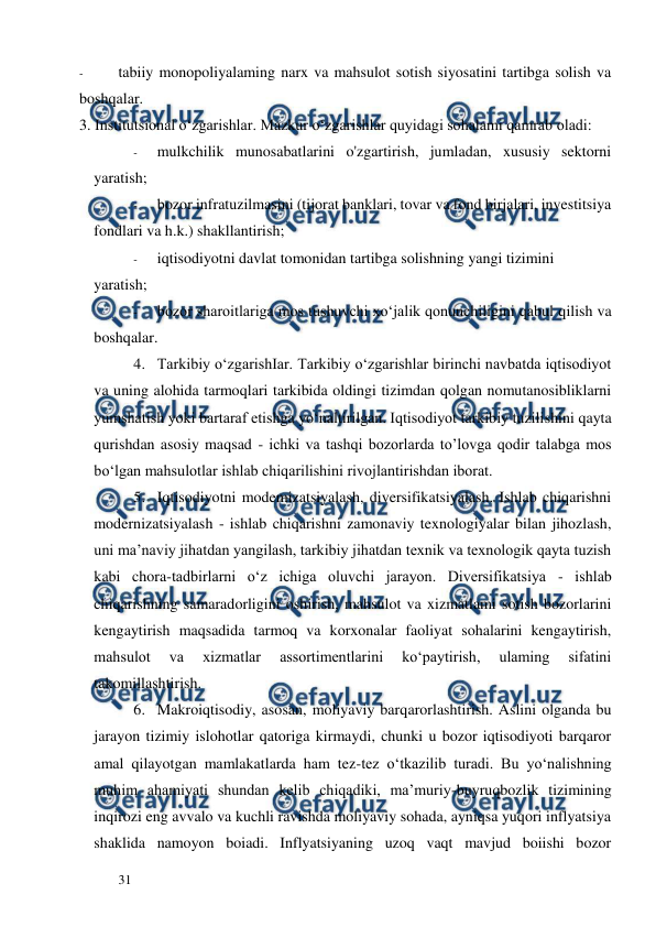  
  
31  
- 
tabiiy monopoliyalaming narx va mahsulot sotish siyosatini tartibga solish va 
boshqalar.  
3. Institutsional o‘zgarishlar. Mazkur o‘zgarishlar quyidagi sohalami qamrab oladi:  
- 
mulkchilik munosabatlarini o'zgartirish, jumladan, xususiy sektorni 
yaratish;  
- 
bozor infratuzilmasini (tijorat banklari, tovar va fond birjalari, investitsiya 
fondlari va h.k.) shakllantirish;  
- 
iqtisodiyotni davlat tomonidan tartibga solishning yangi tizimini  
yaratish;  
- 
bozor sharoitlariga mos tushuvchi xo‘jalik qonunchiligini qabul qilish va 
boshqalar.  
4. Tarkibiy o‘zgarishIar. Tarkibiy o‘zgarishlar birinchi navbatda iqtisodiyot 
va uning alohida tarmoqlari tarkibida oldingi tizimdan qolgan nomutanosibliklarni 
yumshatish yoki bartaraf etishga yo‘naltirilgan. Iqtisodiyot tarkibiy tuzilishini qayta 
qurishdan asosiy maqsad - ichki va tashqi bozorlarda to’lovga qodir talabga mos 
bo‘lgan mahsulotlar ishlab chiqarilishini rivojlantirishdan iborat.  
5. Iqtisodiyotni modemizatsiyalash, diversifikatsiyalash. Ishlab chiqarishni 
modernizatsiyalash - ishlab chiqarishni zamonaviy texnologiyalar bilan jihozlash, 
uni ma’naviy jihatdan yangilash, tarkibiy jihatdan texnik va texnologik qayta tuzish 
kabi chora-tadbirlarni o‘z ichiga oluvchi jarayon. Diversifikatsiya - ishlab 
chiqarishning samaradorligini oshirish, mahsulot va xizmatlami sotish bozorlarini 
kengaytirish maqsadida tarmoq va korxonalar faoliyat sohalarini kengaytirish, 
mahsulot 
va 
xizmatlar 
assortimentlarini 
ko‘paytirish, 
ulaming 
sifatini 
takomillashtirish.  
6. Makroiqtisodiy, asosan, moliyaviy barqarorlashtirish. Aslini olganda bu 
jarayon tizimiy islohotlar qatoriga kirmaydi, chunki u bozor iqtisodiyoti barqaror 
amal qilayotgan mamlakatlarda ham tez-tez o‘tkazilib turadi. Bu yo‘nalishning 
muhim ahamiyati shundan kelib chiqadiki, ma’muriy-buyruqbozlik tizimining 
inqirozi eng avvalo va kuchli ravishda moliyaviy sohada, ayniqsa yuqori inflyatsiya 
shaklida namoyon boiadi. Inflyatsiyaning uzoq vaqt mavjud boiishi bozor 
