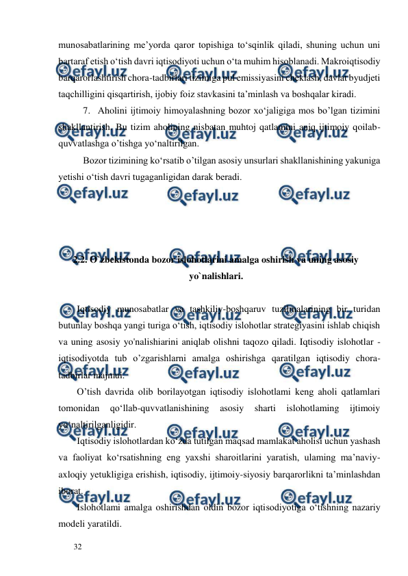  
  
32  
munosabatlarining me’yorda qaror topishiga to‘sqinlik qiladi, shuning uchun uni 
bartaraf etish o‘tish davri iqtisodiyoti uchun o‘ta muhim hisoblanadi. Makroiqtisodiy 
barqarorlashtirish chora-tadbirlari tizimiga pul emissiyasini cheklash, davlat byudjeti 
taqchilligini qisqartirish, ijobiy foiz stavkasini ta’minlash va boshqalar kiradi.  
7. Aholini ijtimoiy himoyalashning bozor xo‘jaligiga mos bo’lgan tizimini 
shakllantirish. Bu tizim aholining nisbatan muhtoj qatlamini aniq ijtimoiy qoilab-
quvvatlashga o’tishga yo‘naltirilgan.  
Bozor tizimining ko‘rsatib o’tilgan asosiy unsurlari shakllanishining yakuniga 
yetishi o‘tish davri tugaganligidan darak beradi.  
 
 
 
  
2.2. O`zbekistonda bozor islohotlarini amalga oshirish va uning asosiy 
yo`nalishlari.  
  
Iqtisodiy munosabatlar va tashkiliy-boshqaruv tuzilmalarining bir turidan 
butunlay boshqa yangi turiga o‘tish, iqtisodiy islohotlar strategiyasini ishlab chiqish 
va uning asosiy yo'nalishiarini aniqlab olishni taqozo qiladi. Iqtisodiy islohotlar - 
iqtisodiyotda tub o’zgarishlarni amalga oshirishga qaratilgan iqtisodiy chora-
tadbirlar majmui.  
O’tish davrida olib borilayotgan iqtisodiy islohotlami keng aholi qatlamlari 
tomonidan 
qo‘llab-quvvatlanishining 
asosiy 
sharti 
islohotlaming 
ijtimoiy 
yo‘naltirilganligidir.    
Iqtisodiy islohotlardan ko‘zda tutilgan maqsad mamlakat aholisi uchun yashash 
va faoliyat ko‘rsatishning eng yaxshi sharoitlarini yaratish, ulaming ma’naviy-
axloqiy yetukligiga erishish, iqtisodiy, ijtimoiy-siyosiy barqarorlikni ta’minlashdan 
iborat.  
Islohotlami amalga oshirishdan oldin bozor iqtisodiyotiga o‘tishning nazariy 
modeli yaratildi.  
