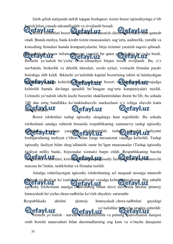  
  
35  
Isloh qilish natijasida tarkib topgan boshqaruv tizimi bozor iqtisodiyotiga o‘tib 
borish bilan yanada takomillashib va rivojlanib boradi.  
Bozor islohotlari bozor infratuzilmasini yaratish chora-tadbirlarini ham qamrab 
oladi. Bunda moliya, bank-kredit tizimi muassasalari, sug‘urta, auditorlik, yuridik va 
konsalting firmalari hamda kompaniyalarini. birja tizimini yaratish taqozo qilinadi. 
Respublikada bozor infratuzilmasini yaratish bir qator yo‘nalishlar bo‘yicha bordi. 
Birinchi yo‘nalish bo‘yicha tovar-xomashyo birjasi tizimi rivojlandi. Bu, o‘z 
navbatida, brokerlik va dilerlik idoralari, savdo uylari, vositachi firmalar paydo 
boiishiga olib keldi. Ikkinchi yo‘nalishda kapital bozorining ishini ta’minlaydigan 
tuzilmalar vujudga keltirildi. Kredit resurslari bozori va valyuta bozori vujudga 
keltirildi hamda davlatga qarashli bo’lmagan sug‘urta kompaniyalari tuzildi. 
Uchinchi yo‘nalish ishchi kuchi bozorini shakllantirishdan iborat bo’lib, bu sohada 
240 dan ortiq bandlikka ko‘maklashuvchi markazlami o‘z ichiga oluvchi katta 
tarmoq tuzildi.  
Bozor islohotlari tashqi iqtisodiy aloqalarga ham tegishlidir. Bu sohada 
islohotlarni amalga oshirish borasida respublikaning zamonaviy tashqi iqtisodiy 
kompleksi 
mutlaqo 
yangidan 
shakllantirildi, 
tashqi 
iqtisodiy 
faoliyatni 
boshqarishning mohiyat e’tibori bilan yangi mexanizmi vujudga keltirildi. Tashqi 
iqtisodiy faoliyat bilan shug‘ullanishi zarur bo’lgan muassasalar (Tashqi iqtisodiy 
faoliyat milliy banki, bojxonalar xizmati) barpo etildi. Respublikaning barcha 
vazirliklari va idoralari, korxonalarida tashqi iqtisodiy faoliyat bilan shug‘ullanuvchi 
maxsus bo’limlar, tashkilotlar va firmalar tuzildi.  
Amalga oshirilayotgan iqtisodiy islohotlaming asl maqsadi insonga munosib 
yashash va faoliyat ko’rsatish sharoitlarini vujudga keltirishdan iborat. Shu sababli 
iqtisodiy islohotlami amalga oshirishning butun davri davcmida aholini ijtimoiy 
himoyalash bo‘yicha chora-tadbirlar ko‘rish obyektiv zaruratdir.  
Respublikada  
aholini  
ijtimoiy  
himoyalash  chora-tadbirlari  
quyidagi 
yo‘nalishlar bo‘yicha amalga oshirildi:  
birinchi yo’lialish - narxlar erkinlashtirilishi va pulning qadrsizlanish darajasi 
ortib borishi munosabati bilan daromadlarning eng kam va o‘rtacha darajasini 
