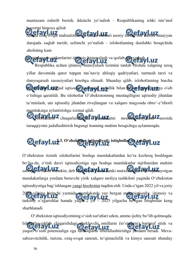  
  
36  
muntazam oshirib borish; ikkinchi yo‘nalish - Respublikaning ichki iste’mol 
bozorini himoya qilish  
hamda oziq-ovqat mahsulotlari va sanoat mollari asosiy turlari iste’molini muayyan 
darajada saqlab turish; uchinchi yo‘nalish - islohotlaming dastlabki bosqichida 
aholining kam  
ta’minlangan qatlamlarini ijtimoiy himoyalash va qoilab-quvvatlash.  
Respublika uchun ijtimoiy himoyalash tizimini tanlab olishda xalqning uzoq 
yillar davomida qaror topgan ma’naviy ahloqiy qadriyatlari, turmush tarzi va 
dunyoqarash xususiyatlari hisobga olinadi. Shunday qilib, islohotlarning barcha 
yo‘nalishlari mavjud iqtisodiy tizimning izchillik bilan bozor iqtisodiyotiga o'sib 
o‘tishiga qaratildi. Bu islohotlar O’zbekistonmng mustaqilligini iqtisodiy jihatdan 
ta’minlash, uni iqtisodiy jihatdan rivojlangan va xalqaro miqyosda obro‘-e’tiborli 
mamlakatga aylantirishga xizmat qildi.  
Islohotlarni 
chuqurlashtirish, 
mamlakatni 
modemizatsiyalash 
asosida 
taraqqiyotni jadallashtirish bugungi kunning muhim bosqichiga aylanmoqda.  
  
2.3. O‘zbekiston iqtisodiyoti: istiqbollar va xavflar  
  
O‘zbekiston tizimli islohotlarini boshqa mamlakatlardan ko‘ra kechroq boshlagan 
bo‘lsa-da, o‘tish davri iqtisodiyotiga ega boshqa mamlakatlar tajribasidan muhim 
saboqlarni olishi mumkin, deb hisoblaydi Jahon banki mutaxassislari. Rivojlanayotgan 
mamlakatlarga yordam beruvchi yirik xalqaro moliya tashkiloti yaqinda O‘zbekiston 
iqtisodiyotiga bag‘ishlangan yangi hisobotini taqdim etdi. Unda o‘tgan 2022 yil va joriy 
2023 yilning birinchi yarmida mamlakatda yuz bergan makroiqtisodiy, ijtimoiy va 
tarkibiy o‘zgarishlar hamda yaqin 2 yil – 2025 yilgacha bo‘lgan istiqbollar keng 
sharhlanadi.  
        O‘zbekiston iqtisodiyotining o‘sish sur'atlari sekin, ammo ijobiy bo‘lib qolmoqda. 
Islohotlar ishlab chiqarishdagi cheklovchi omillarni (to‘siqlarni) bartaraf etish va 
yuqori o‘sish potensialiga ega tarmoqlarni liberallashtirishga yordam beradi. Meva-
sabzavotchilik, turizm, oziq-ovqat sanoati, to‘qimachilik va kimyo sanoati shunday 
