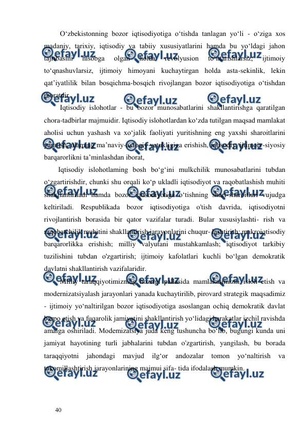  
  
40  
         O‘zbekistonning bozor iqtisodiyotiga o‘tishda tanlagan yo‘li - o‘ziga xos 
madaniy, tarixiy, iqtisodiy va tabiiy xususiyatlarini hamda bu yo‘ldagi jahon 
tajribasini 
hisobga 
olgan 
holda 
revolyusion 
to‘ntarishlarsiz, 
ijtimoiy 
to‘qnashuvlarsiz, ijtimoiy himoyani kuchaytirgan holda asta-sekinlik, lekin 
qat’iyatlilik bilan bosqichma-bosqich rivojlangan bozor iqtisodiyotiga o‘tishdan 
iboratdir.  
         Iqtisodiy islohotlar - bu bozor munosabatlarini shakllantirishga qaratilgan 
chora-tadbirlar majmuidir. Iqtisodiy islohotlardan ko‘zda tutilgan maqsad mamlakat 
aholisi uchun yashash va xo‘jalik faoliyati yuritishning eng yaxshi sharoitlarini 
yaratish, ulaming ma’naviy-axloqiy yetukligiga erishish, iqtisodiy, ijtimoiy-siyosiy 
barqarorlikni ta’minlashdan iborat,  
        Iqtisodiy islohotlaming bosh bo‘g‘ini mulkchilik munosabatlarini tubdan 
o‘zgartirishdir, chunki shu orqali ko‘p ukladli iqtisodiyot va raqobatlashish muhiti 
shakllantiriladi hamda bozor iqtisodiyotiga o‘tishning shart-sharoitlari vujudga 
keltiriladi. Respublikada bozor iqtisodiyotiga o'tish davrida, iqtisodiyotni 
rivojlantirish borasida bir qator vazifalar turadi. Bular xususiylashti- rish va 
raqobatchilik muhitini shakllantirish jarayonlarini chuqur- lashtirish; makroiqtisodiy 
barqarorlikka erishish; milliy valyutani mustahkamlash; iqtisodiyot tarkibiy 
tuzilishini tubdan o'zgartirish; ijtimoiy kafolatlari kuchli bo‘lgan demokratik 
davlatni shakllantirish vazifalaridir.  
         Milliy taraqqiyotimizning hozirgi pallasida mamlakatimizni isloh etish va 
modernizatsiyalash jarayonlari yanada kuchaytirilib, pirovard strategik maqsadimiz 
- ijtimoiy yo‘naltirilgan bozor iqtisodiyotiga asoslangan ochiq demokratik davlat 
barpo etish va fuqarolik jamiyatini shakllantirish yo‘lidagi harakatlar izchil ravishda 
amalga oshiriladi. Modemizatsiya juda keng tushuncha bo‘lib, bugungi kunda uni 
jamiyat hayotining turli jabhalarini tubdan o'zgartirish, уangilash, bu borada 
taraqqiyotni 
jahondagi 
mavjud 
ilg‘or 
andozalar 
tomon 
yo‘naltirish 
va 
takomillashtirish jarayonlarining majmui sifa- tida ifodalash mumkin.  
  
 
