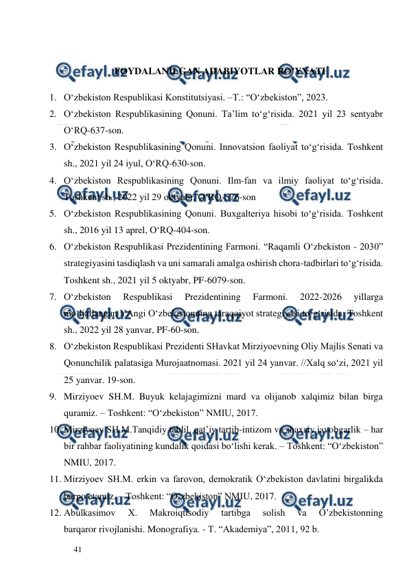  
  
41  
 
FОYDАLАNILGАN АDАBIYOTLАR RO’YХАTI 
1. O‘zbekiston Respublikasi Konstitutsiyasi. –T.: “O‘zbekiston”, 2023.  
2. O‘zbekiston Respublikasining Qonuni. Ta’lim to‘g‘risida. 2021 yil 23 sentyabr 
O‘RQ-637-son. 
3. O‘zbekiston Respublikasining Qonuni. Innovatsion faoliyat to‘g‘risida. Toshkent 
sh., 2021 yil 24 iyul, O‘RQ-630-son.  
4. O‘zbekiston Respublikasining Qonuni. Ilm-fan va ilmiy faoliyat to‘g‘risida. 
Toshkent sh., 2022 yil 29 oktyabr, O‘RQ-576-son 
5. O‘zbekiston Respublikasining Qonuni. Buxgalteriya hisobi to‘g‘risida. Toshkent 
sh., 2016 yil 13 aprel, O‘RQ-404-son. 
6. O‘zbekiston Respublikasi Prezidentining Farmoni. “Raqamli O‘zbekiston - 2030” 
strategiyasini tasdiqlash va uni samarali amalga oshirish chora-tadbirlari to‘g‘risida. 
Toshkent sh., 2021 yil 5 oktyabr, PF-6079-son. 
7. O‘zbekiston 
Respublikasi 
Prezidentining 
Farmoni. 
2022-2026 
yillarga 
mo‘ljallangan YAngi O‘zbekistonning taraqqiyot strategiyasi to‘g‘risida. Toshkent 
sh., 2022 yil 28 yanvar, PF-60-son. 
8. O‘zbekiston Respublikasi Prezidenti SHavkat Mirziyoevning Oliy Majlis Senati va 
Qonunchilik palatasiga Murojaatnomasi. 2021 yil 24 yanvar. //Xalq so‘zi, 2021 yil 
25 yanvar. 19-son. 
9. Mirziyoev SH.M. Buyuk kelajagimizni mard va olijanob xalqimiz bilan birga 
quramiz. – Toshkent: “O‘zbekiston” NMIU, 2017.  
10. Mirziyoev SH.M.Tanqidiy tahlil, qat’iy tartib-intizom va shaxsiy javobgarlik – har 
bir rahbar faoliyatining kundalik qoidasi bo‘lishi kerak. – Toshkent: “O‘zbekiston” 
NMIU, 2017.  
11. Mirziyoev SH.M. erkin va farovon, demokratik O‘zbekiston davlatini birgalikda 
barpo etamiz. – Toshkent: “O‘zbekiston” NMIU, 2017. 
12. Abulkasimov 
X. 
Makroiqtisodiy 
tartibga 
solish 
va 
O’zbekistonning 
barqaror rivojlanishi. Monografiya. - T. “Akademiya”, 2011, 92 b. 
