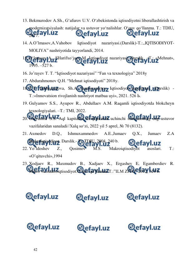  
  
42  
13. Bekmurodov A.Sh., G‘afurov U.V. O‘zbekistonda iqtisodiyotni liberallashtirish va 
modernizatsiyalash: natijalar va ustuvor yo‘nalishlar. O‘quv qo‘llanma. T.: TDIU, 
2017.  
14. A.O’lmasov,A.Vahobov 
Iqtisodiyot 
nazariyasi.(Darslik)-T.:,,IQTISODIYOT-
MOLIYA” nashriyotida tayyorlandi, 2014. 
15. O‘lmasov A., SHarifxo‘jaev M. Iqtisodiyot nazariyasi: Darslik. –T.: «Mehnat», 
1995. –527 b. 
16. Jo’rayev T. T. “Iqtisodiyot nazariyasi” “Fan va texnologiya” 2018y 
17. Abdurahmonov Q.H. “Mehnat iqtisodiyoti” 2018y. 
18. Z.T. Gaibnazarova, Sh.A. Isamuxametov Iqtisodiyot nazariyasi. (Darslik) - 
Т.:«Innovatsion rivojlanish nashriyot matbaa uyi», 2021. 526 Ь. 
19. Gulyamov S.S., Ayupov R., Abdullaev A.M. Raqamli iqtisodiyotda blokcheyn 
texnologiyalari. –T.: TMI, 2022. 
20. Gulyamov S.S. Aql kapitalini rivojlantirish uchinchi renesansning eng ustuvor 
vazifalaridan sanaladi//Xalq so‘zi, 2022 yil 5 aprel, № 70 (8132). 
21. Axmedov 
D.Q., 
Ishmuxammedov 
A.E.,Jumaev 
Q.X., 
Jumaev 
Z.A 
Makroiqtisodiyot. Darslik.- T.: TDIU, 2004, 240 b. 
22. Yo’ldoshev 
Z., 
Qosimov 
M.S. 
Makroiqtisodiyot 
asoslari. 
T.: 
«O’qituvchi»,1994 
23. Xodjaev R., Maxmudov B., Xadjaev X., Ergashev E, Egamberdiev R. 
Mikro va makroiqtisodiyot.O’quv qo’llanma-T.:”ILM ZIYO” 2012, 324 b. 
 
