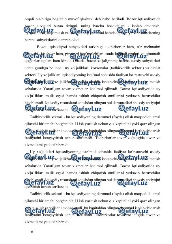  
  
6  
orqali bir-biriga boglanib muvofiqlashuvi deb baho beriladi. Bozor iqtisodiyotida 
bozor aloqalari butun tizimni, uning barcha bosqichlari - ishlab chiqarish, 
ayirboshlash, taqsimlash va iste’mol jarayonlarini hamda iqtisodiy munosabatlarning 
barcha subyektlarini qamrab oladi.  
       Bozot iqtisodiyoti subyektlari tarkibiga tadbirkorlar ham, o‘z mehnatini 
sotuvchi  ishchilar ham, pirovard iste’molchilar, ssuda kapitali egalari va qimmatli 
qog'ozlar egalari ham kiradi. Odatda, bozor xo'jaliginmg barcha asosiy subyektlari 
uchta guruhga bolinadi: uy xo`jaliklari, korxonalar (tadbirkorlik sektori) va davlat 
sektori. Uy xo'jaliklari iqtisodiyotning iste’mol sohasida faoliyat ko‘rsatuvchi asosiy 
tarkibiy birlik. Uy xo‘jalik!ari doirasida moddiy ishlab chiqarish va xizmat ko‘rsatish 
sohalarida Yaratilgan tovar xizmatlar iste’mol qilinadi. Bozor iqtisodiyotida uy 
xo‘ja1iklari mulk egasi hamda ishlab chiqarish omillarini yetkazib beruvchilar 
hisoblanadi. Iqtisodiy resurslami sotishdan olingan pul daromadlari shaxsiy ehtiyojni 
qondirish uchun sarfianadi.  
Tadbirkorlik sektori - bu iqtisodiyotning daromad (foyda) olish maqsadida amal 
qiluvchi birlamchi bo‘g‘inidir. U ish yuritish uchun o‘z kapitalini yoki qarz olingan 
kapitalni ishga solishni taqozo etadi, bu kapitaldan olingan daromad ishlab chiqarish 
faoliyatini kengaytirish uchun sarfianadi. Tadbirkorlar tovar xoЈjaligida tovar va 
xizmatlami yetkazib beradi.  
Uy xo'jaliklari iqtisodiyotning iste’mol sohasida faoliyat ko‘rsatuvchi asosiy 
tarkibiy birlik. Uy xo‘jalik!ari doirasida moddiy ishlab chiqarish va xizmat ko‘rsatish 
sohalarida Yaratilgan tovar xizmatlar iste’mol qilinadi. Bozor iqtisodiyotida uy 
xo‘ja1iklari mulk egasi hamda ishlab chiqarish omillarini yetkazib beruvchilar 
hisoblanadi. Iqtisodiy resurslami sotishdan olingan pul daromadlari shaxsiy ehtiyojni 
qondirish uchun sarfianadi.  
Tadbirkorlik sektori - bu iqtisodiyotning daromad (foyda) olish maqsadida amal 
qiluvchi birlamchi bo‘g‘inidir. U ish yuritish uchun o‘z kapitalini yoki qarz olingan 
kapitalni ishga solishni taqozo etadi, bu kapitaldan olingan daromad ishlab chiqarish 
faoliyatini kengaytirish uchun sarfianadi. Tadbirkorlar tovar xo’jaligida tovar va 
xizmatlami yetkazib beradi.  
