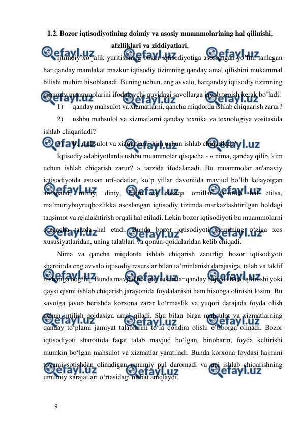  
  
9  
      1.2. Bozor iqtisodiyotining doimiy va asosiy muammolarining hal qilinishi,          
                                          afzlliklari va ziddiyatlari.  
Ijtimoiy xo‘jalik yuritishning bozor iqtisodiyotiga asoslangan yo’lini tanlagan 
har qanday mamlakat mazkur iqtisodiy tizimning qanday amal qilishini mukammal 
bilishi muhim hisoblanadi. Buning uchun, eng avvalo, harqanday iqtisodiy tizimning 
umumiy muammolarini ifodalovchi quyidagi savollarga javob topish kerak bo’ladi:  
1) 
qanday mahsulot va xizmatlarni, qancha miqdorda ishlab chiqaarish zarur?  
2) 
ushbu mahsulol va xizmatlarni qanday texnika va texnologiya vositasida 
ishlab chiqariladi?  
3) 
bu mahsulot va xizmatlarni kim uchun ishlab chiqariladi?  
Iqtisodiy adabiyotlarda ushbu muammolar qisqacha - « nima, qanday qilib, kim 
uchun ishlab chiqarish zarur? » tarzida ifodalanadi. Bu muammolar an'anaviy 
iqtisodiyotda asosan urf-odatlar, ko‘p yillar davoniida mavjud bo’lib kelayotgan 
an’analar, milliy, diniy, iqlim va boshqa omillar ta’sirida hal etilsa, 
ma’muriybuyruqbozlikka asoslangan iqtisodiy tizimda markazlashtirilgan holdagi 
taqsimot va rejalashtirish orqali hal etiladi. Lekin bozor iqtisodiyoti bu muammolarni 
o‘zgacha tarzda hal etadi. Bunda bozor iqtisodiyoti tizimining o‘ziga xos 
xususiyatlaridan, uning talablari va qonun-qoidalaridan kelib chiqadi.  
Nima va qancha miqdorda ishlab chiqarish zarurligi bozor iqtisodiyoti 
sharoitida eng avvalo iqtisodiy resurslar bilan ta’minlanish darajasiga, talab va taklif 
nisbatiga bog‘liq. Bunda mavjud bo’lgan resurslar qanday hajmda band qilinishi yoki 
qaysi qismi ishlab chiqarish jarayonida foydalanishi ham hisobga olinishi lozim. Bu 
savolga javob berishda korxona zarar ko‘rmaslik va yuqori darajada foyda olish 
uchun intilish qoidasiga amal qiladi. Shu bilan birga mahsulot va xizmatlarning 
qanday to‘plami jamiyat talablarini to‘la qondira olishi e’tiborga olinadi. Bozor 
iqtisodiyoti sharoitida faqat talab mavjud bo‘lgan, binobarin, foyda keltirishi 
mumkin bo‘lgan mahsulot va xizmatlar yaratiladi. Bunda korxona foydasi hajmini 
tovami sotishdan olinadigan umumiy pul daromadi va uni ishlab chiqarishning 
umumiy xarajatlari o‘rtasidagi nisbat aniqlaydi.  
