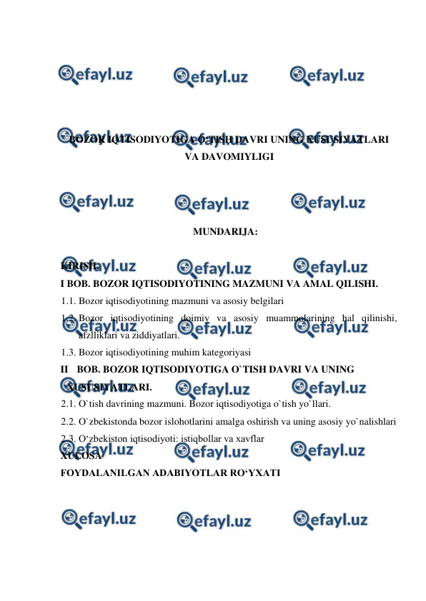  
 
 
 
 
 
BOZOR IQTISODIYOTIGA O‘TISH DAVRI UNING XUSUSIYATLARI 
VA DAVOMIYLIGI 
 
 
  
MUNDARIJA:  
  
KIRISH.  
I BOB. BOZOR IQTISODIYOTINING MAZMUNI VA AMAL QILISHI.  
1.1. Bozor iqtisodiyotining mazmuni va asosiy belgilari 
1.2. Bozor iqtisodiyotining doimiy va asosiy muammolarining hal qilinishi, 
afzlliklari va ziddiyatlari.  
1.3. Bozor iqtisodiyotining muhim kategoriyasi  
II BOB. BOZOR IQTISODIYOTIGA O`TISH DAVRI VA UNING 
XUSUSIYATLARI.  
2.1. O`tish davrining mazmuni. Bozor iqtisodiyotiga o`tish yo`llari.  
2.2. O`zbekistonda bozor islohotlarini amalga oshirish va uning asosiy yo`nalishlari  
2.3. O‘zbekiston iqtisodiyoti: istiqbollar va xavflar  
XULOSA  
FOYDALANILGAN ADABIYOTLAR RO‘YXATI  
 
 
 
 
