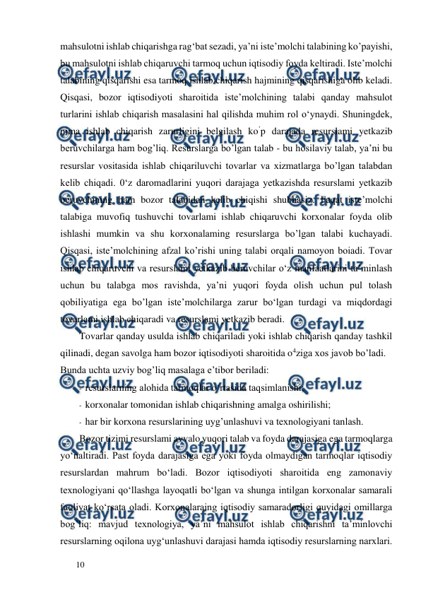  
  
10  
mahsulotni ishlab chiqarishga rag‘bat sezadi, ya’ni iste’molchi talabining ko’payishi, 
bu mahsulotni ishlab chiqaruvchi tarmoq uchun iqtisodiy foyda keltiradi. Iste’molchi 
talabining qisqarishi esa tarmoq ishlab chiqarish hajmining qisqarishiga olib keladi. 
Qisqasi, bozor iqtisodiyoti sharoitida iste’molchining talabi qanday mahsulot 
turlarini ishlab chiqarish masalasini hal qilishda muhim rol o‘ynaydi. Shuningdek, 
nima ishlab chiqarish zarurligini belgilash ko’p darajada resurslami yetkazib 
beruvchilarga ham bog’liq. Resurslarga bo’lgan talab - bu hosilaviy talab, ya’ni bu 
resurslar vositasida ishlab chiqariluvchi tovarlar va xizmatlarga bo’lgan talabdan 
kelib chiqadi. 0‘z daromadlarini yuqori darajaga yetkazishda resurslami yetkazib 
beruvchining ham bozor talabidan kelib chiqishi shubhasiz. Faqat iste’molchi 
talabiga muvofiq tushuvchi tovarlami ishlab chiqaruvchi korxonalar foyda olib 
ishlashi mumkin va shu korxonalaming resurslarga bo’lgan talabi kuchayadi. 
Qisqasi, iste’molchining afzal ko’rishi uning talabi orqali namoyon boiadi. Tovar 
ishlab chiqaruvchi va resurslami yetkazib beruvchilar o‘z manfaatlarini ta’minlash 
uchun bu talabga mos ravishda, ya’ni yuqori foyda olish uchun pul tolash 
qobiliyatiga ega bo’lgan iste’molchilarga zarur bo‘lgan turdagi va miqdordagi 
tovarlami ishlab chiqaradi va resurslami yetkazib beradi.  
Tovarlar qanday usulda ishlab chiqariladi yoki ishlab chiqarish qanday tashkil 
qilinadi, degan savolga ham bozor iqtisodiyoti sharoitida o4ziga xos javob bo’ladi.  
Bunda uchta uzviy bog’liq masalaga e’tibor beriladi:  
- resurslarning alohida tarmoqlar o‘rtasida taqsimlanishi;  
- korxonalar tomonidan ishlab chiqarishning amalga oshirilishi;  
- har bir korxona resurslarining uyg’unlashuvi va texnologiyani tanlash.  
Bozor tizimi resurslami avvalo yuqori talab va foyda darajasiga ega tarmoqlarga 
yo‘naltiradi. Past foyda darajasiga ega yoki foyda olmaydigan tarmoqlar iqtisodiy 
resurslardan mahrum bo‘ladi. Bozor iqtisodiyoti sharoitida eng zamonaviy 
texnologiyani qo‘llashga layoqatli bo‘lgan va shunga intilgan korxonalar samarali 
faoliyat ko‘rsata oladi. Korxonalaraing iqtisodiy samaradorligi quyidagi omillarga 
bog’liq: mavjud texnologiya, ya’ni mahsulot ishlab chiqarishni ta’minlovchi 
resurslarning oqilona uyg‘unlashuvi darajasi hamda iqtisodiy resurslarning narxlari. 
