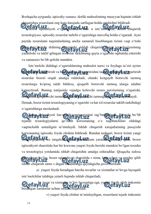  
  
11  
Boshqacha aytganda, iqtisodiy samara- dorlik mahsulotning muayyan hajmini ishlab 
chiqarishga resurslami eng kam darajada sarflagan holda erishishni bildiradi.  
Bozor iqtisodiyoti o‘zgaruvchan bo’ladi: u iste’molchilar, ishlab chiqarish 
texnologiyasi, iqtisodiy resurslar tarkibi o‘zgarishiga muvofiq holda o‘zgaradi. Ayni 
paytda resurslami taqsimlashning ancha samarali hisoblangan tizimi vaqt o‘tishi 
bilan istc’molchi didining o‘zgarishi, ishlab chiqarish yangi texnologiyasining 
yaratilishi va taklif qilingan resurslar tarkibining qayta o’zgarishi oqibatida eskirishi 
va samarasiz bo’lib qolishi mumkin.  
Iste’molchi dididagi о‘zgarishlarning mahsulot narxi va foydaga ta’siri ayrim 
tarmoqlarni qisqartirish va boshqalarini kengaytirishni taqozo qiladi. Bu o‘zgartirisb 
resurslar bozori orqali amalga oshiriladi, chunki kcngayib boruvchi tarmoq 
resurslarga ko'proq talab bildirsa, qisqarib boruvchi tarmoq ularga talabni 
kamaytiradi. Buning natijasida vujudga keluvchi resurs narxlarining o'zgarishi, 
resurslami qisqaruvchi tarmoqlardan kengayuvchi tarmoqlarga qayta taqsimlaydi.  
Demak, bozor tizimi texnologiyaning o‘zgarishi va har xil resurslar taklifi tarkibidagi 
o‘zgarishlarga moslashadi.  
Bozor iqtisodiyoti fan-texnika taraqqiyotini rag‘batlantiradi. Birinchi bo‘lib 
tejamli texnologiyalarni qo‘llash korxonaning o‘z raqobatchilari oldidagi 
vaqtinchalik ustunligini ta’minlaydi. Ishlab chiqarish xarajatlarining pasayishi 
korxonaning iqtisodiy foyda olishini bildiradi. Bundan tashqari, bozor tizimi yangi 
texnologiyaning tez tarqalishi uchun sharoit ham yaratadi. Shunday qilib, bozor 
iqtisodiyoti sharoitida har bir korxona yuqori foyda berishi mumkin bo‘lgan texnika 
va texnologiya yordamida ishlab chiqarishni amalga oshiradilar. Qisqacha xulosa 
qilinadigan bo‘lsa, bozor iqtisodiyoti sharoitida « nima, kim uchun va qanday qilib 
ishlab chiqarish zarur » degan muammoga quyidagicha javob beriladi:  
a) yuqori foyda beradigan barcha tovarlar va xizmatlar to‘lovga layoqatli  
iste’molchilar talabiga yetarli hajmda ishlab chiqariladi;  
b) tovar va xizmatlar to‘lov layoqatiga ega, yuqori foyda olish imkonini  
beradigan xaridorlar uchun ishlab chiqariladi;  
    v) yuqori foyda olishni ta’minlaydigan, resurslami tejash imkonini  
