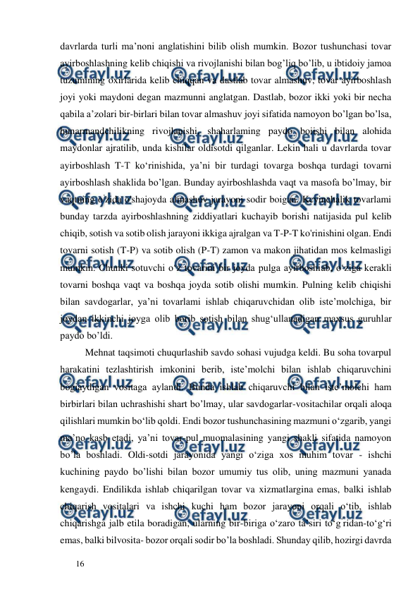  
  
16  
davrlarda turli ma’noni anglatishini bilib olish mumkin. Bozor tushunchasi tovar 
ayirboshlashning kelib chiqishi va rivojlanishi bilan bog’liq bo’lib, u ibtidoiy jamoa 
tuzumining oxirlarida kelib chiqqan va dastlab tovar almashuv, tovar ayirboshlash 
joyi yoki maydoni degan mazmunni anglatgan. Dastlab, bozor ikki yoki bir necha 
qabila a’zolari bir-birlari bilan tovar almashuv joyi sifatida namoyon bo’lgan bo’lsa, 
hunarmandchilikning rivojlanishi, shaharlaming paydo boiishi bilan alohida 
maydonlar ajratilib, unda kishilar oldisotdi qilganlar. Lekin hali u davrlarda tovar 
ayirboshlash T-T ko‘rinishida, ya’ni bir turdagi tovarga boshqa turdagi tovarni 
ayirboshlash shaklida bo’lgan. Bunday ayirboshlashda vaqt va masofa bo’lmay, bir 
vaqtning o’zida o'shajoyda almashuv jarayoni sodir boigan. Kcyinchalik tovarlami 
bunday tarzda ayirboshlashning ziddiyatlari kuchayib borishi natijasida pul kelib 
chiqib, sotish va sotib olish jarayoni ikkiga ajralgan va T-P-T ko'rinishini olgan. Endi 
tovarni sotish (T-P) va sotib olish (P-T) zamon va makon jihatidan mos kelmasligi 
mumkin. Chunki sotuvchi o‘z tovarini bir joyda pulga ayirboshiab, o‘ziga kerakli 
tovarni boshqa vaqt va boshqa joyda sotib olishi mumkin. Pulning kelib chiqishi 
bilan savdogarlar, ya’ni tovarlami ishlab chiqaruvchidan olib iste’molchiga, bir 
joydan ikkinchi joyga olib borib sotish bilan shug‘ullanadigan maxsus guruhlar 
paydo bo’ldi.  
Mehnat taqsimoti chuqurlashib savdo sohasi vujudga keldi. Bu soha tovarpul 
harakatini tezlashtirish imkonini berib, iste’molchi bilan ishlab chiqaruvchini 
bogiaydigan vositaga aylandi. Bunda ishlab chiqaruvchi bilan iste’molchi ham 
birbirlari bilan uchrashishi shart bo’lmay, ular savdogarlar-vositachilar orqali aloqa 
qilishlari mumkin bo‘lib qoldi. Endi bozor tushunchasining mazmuni o‘zgarib, yangi 
ma’no kasb etadi, ya’ni tovar-pul muomalasining yangi shakli sifatida namoyon 
bo’la boshladi. Oldi-sotdi jarayonida yangi o‘ziga xos muhim tovar - ishchi 
kuchining paydo bo’lishi bilan bozor umumiy tus olib, uning mazmuni yanada 
kengaydi. Endilikda ishlab chiqarilgan tovar va xizmatlargina emas, balki ishlab 
chiqarish vositalari va ishchi kuchi ham bozor jarayoni orqali o‘tib, ishlab 
chiqarishga jalb etila boradigan, ularning bir-biriga o‘zaro ta’siri to‘g’ridan-to‘g‘ri 
emas, balki bilvosita- bozor orqali sodir bo’la boshladi. Shunday qilib, hozirgi davrda 
