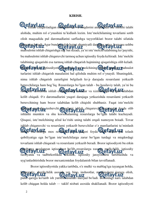  
  
2  
KIRISH.  
  
         Ishlab chiqariladigan mahsulot turi va miqdorini aniqlashda iste’molchi talabi 
alohida, muhim rol o‘ynashini ta’kidlash lozim. Iste’molchilaming tovarlami sotib 
olish maqsadida pul daromadlarini sarflashga tayyorliklari bozor talabi sifatida 
namoyon boiadi. Agar bunday talab hajmi ahamiyatli darajaga yetsa, korxona ushbu 
mahsulotni ishlab chiqarishga rag‘bat sezadi, ya’ni iste’molchi talabining ko’payishi, 
bu mahsulotni ishlab chiqaruvchi tarmoq uchun iqtisodiy foyda keltiradi. Iste’molchi 
talabining qisqarishi esa tarmoq ishlab chiqarish hajmining qisqarishiga olib keladi. 
Qisqasi, bozor iqtisodiyoti sharoitida iste’molchining talabi qanday mahsulot 
turlarini ishlab chiqarish masalasini hal qilishda muhim rol o‘ynaydi. Shuningdek, 
nima ishlab chiqarish zarurligini belgilash ko’p darajada resurslami yetkazib 
beruvchilarga ham bog’liq. Resurslarga bo’lgan talab - bu hosilaviy talab, ya’ni bu 
resurslar vositasida ishlab chiqariluvchi tovarlar va xizmatlarga bo’lgan talabdan 
kelib chiqadi. 0‘z daromadlarini yuqori darajaga yetkazishda resurslami yetkazib 
beruvchining ham bozor talabidan kelib chiqishi shubhasiz. Faqat iste’molchi 
talabiga muvofiq tushuvchi tovarlami ishlab chiqaruvchi korxonalar foyda olib 
ishlashi mumkin va shu korxonalaming resurslarga bo’lgan talabi kuchayadi. 
Qisqasi, iste’molchining afzal ko’rishi uning talabi orqali namoyon boiadi. Tovar 
ishlab chiqaruvchi va resurslami yetkazib beruvchilar o‘z manfaatlarini ta’minlash 
uchun bu talabga mos ravishda, ya’ni yuqori foyda olish uchun pul tolash 
qobiliyatiga ega bo’lgan iste’molchilarga zarur bo‘lgan turdagi va miqdordagi 
tovarlami ishlab chiqaradi va resurslami yetkazib beradi. Bozor iqtisodiyoti bu erkin 
raqobatga asoslangan iqtisodiyot bo'lib resurslarga xususiy mulkchilik, iqtisodiy 
faoliyatda va tadbirkorlikda erkinlik, iqtisodiy jarayonlarni tartiblashda va 
uyg'unlashtirishda bozor mexanizmidan foydalanish bilan tavsiflanadi.   
            Bozor iqtisodiyotida yakka tartibda, o'z mulki va mablag'iga tayangan holda, 
korporativ, sherikchilik asosida yer, bino, inshootlar, mashinalarni ijaraga olish, 
pulni qarzga ko'tarib ish yuritish usullari mavjud bo'ladi. Bozordagi narx talabdan 
kelib chiqqan holda talab — taklif nisbati asosida shakllanadi. Bozor iqtisodiyoti 
