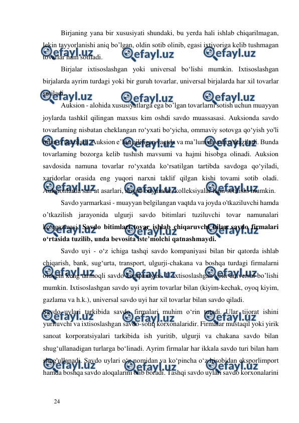  
  
24  
Birjaning yana bir xususiyati shundaki, bu yerda hali ishlab chiqarilmagan, 
lekin tayyorlanishi aniq bo’lgan, oldin sotib olinib, egasi ixtiyoriga kelib tushmagan 
tovarlar ham sotiladi.  
Birjalar ixtisoslashgan yoki universal bo‘lishi mumkin. Ixtisoslashgan 
birjalarda ayrim turdagi yoki bir guruh tovarlar, universal birjalarda har xil tovarlar 
sotiladi.  
Auksion - alohida xususiyatlarga ega bo’lgan tovarlarni sotish uchun muayyan 
joylarda tashkil qilingan maxsus kim oshdi savdo muassasasi. Auksionda savdo 
tovarlaming nisbatan cheklangan ro‘yxati bo‘yicha, ommaviy sotovga qo‘yish yo'li 
bilan o‘tkaziladi. Auksion e’lon qilingan vaqtda va ma’lum davrda o'tkaziladi. Bunda 
tovarlaming bozorga kelib tushish mavsumi va hajmi hisobga olinadi. Auksion 
savdosida namuna tovarlar ro‘yxatda ko‘rsatilgan tartibda savdoga qo‘yiladi, 
xaridorlar orasida eng yuqori narxni taklif qilgan kishi tovami sotib oladi. 
Auksionlarda san’at asarlari, noyob buyumlar, kolleksiyalar ham sotilishi mumkin.  
Savdo yarmarkasi - muayyan belgilangan vaqtda va joyda o'tkaziluvchi hamda 
o’tkazilish jarayonida ulgurji savdo bitimlari tuziluvchi tovar namunalari 
ko‘rgazmasi. Savdo bitimlari tovar ishlab chiqaruvchi bilan savdo firmalari 
o‘rtasida tuzilib, unda bevosita iste’molchi qatnashmaydi.  
Savdo uyi - o‘z ichiga tashqi savdo kompaniyasi bilan bir qatorda ishlab 
chiqarish, bank, sug‘urta, transport, ulgurji-chakana va boshqa turdagi firmalarni 
oluvchi keng tarmoqli savdo kompaniyasi. U ixtisoslashgan yoki universal bo’lishi 
mumkin. Ixtisoslashgan savdo uyi ayrim tovarlar bilan (kiyim-kechak, oyoq kiyim, 
gazlama va h.k.), universal savdo uyi har xil tovarlar bilan savdo qiladi.  
Savdo uylari tarkibida savdo firmalari muhim o‘rin tutadi. Ular tijorat ishini 
yurituvchi va ixtisoslashgan savdo-sotiq korxonalaridir. Firmalar mustaqil yoki yirik 
sanoat korporatsiyalari tarkibida ish yuritib, ulgurji va chakana savdo bilan 
shug‘ullanadigan turlarga bo‘linadi. Ayrim firmalar har ikkala savdo turi bilan ham 
shug'ullanadi. Savdo uylari o‘z nomidan va ko‘pincha o‘z hisobidan eksporlimport 
hamda boshqa savdo aloqalarini olib boradi. Tashqi savdo uylari savdo korxonalarini 
