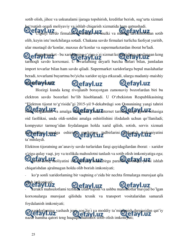  
  
25  
sotib olish, jihoz va uskunalami ijaraga topshirish, kreditlar berish, sug‘urta xizmati 
ko‘rsatish orqali moliyaviy va ishlab chiqarish xizmatida ham qatnashadi.  
Ulgurji savdo firmalari tovarlarni o‘z mulki va mablag‘lari hisobidan sotib 
olib, keyin iste’molchilarga sotadi. Chakana savdo firmalari turlicha faoliyat yuritib, 
ular mustaqil do‘konlar, maxsus do‘konlar va supermarketardan iborat bo'ladi.  
Supermarket - bu xaridorning o‘ziga o’zi xizmat ko‘rsatishiga asoslangan keng 
tarmoqli savdo korxonasi. U tovarlarning deyarli barcha turlari bilan, jumladan 
import tovarlar bilan ham savdo qiladi. Supermarket xaridorlarga bepul maslahatlar 
beradi, tovarlami buyurtma bo'yicha xaridor uyiga etkazadi, ularga madaniy-maishiy 
xizmat ko‘rsatadi.  
Hozirgi kunda keng rivojlanib borayotgan zamonaviy bozorlardan biri bu 
elektron savdo bozorlari bo‘lib hisoblanadi. U О‘zbekiston Respublikasining 
“Elektron tijorat to‘g‘risida”gi 2015-yil 9-dekabrdagi son Qonunining yangi tahriri 
bilan belgilanadi va amalga oshiriladi. Unda internet tarmog‘idagi tijorat sohasiga 
oid faollikni, unda oldi-sotdini amalga oshirilishini ifodalash uchun qo’llaniladi; 
kompyutcr tarmog‘idan foydalangan holda xarid qilish, sotish, servis xizmati 
ko‘rsatishni amalga oshirish, marketing tadbirlarini o‘tkazish imkoniyatini 
ta’minlaydi.  
Elektron tijoratning an’anaviy savdo turlaridan farqi quyidagilardan iborat: - xaridor 
o'ziga qulay vaqt, joy va tezlikda mahsulotni tanlash va sotib olish imkoniyatiga ega;  
- 
savdo-sotiq faoliyatini ish faoliyati bilan birga parallel ravishda, ya’ni ishlab 
chiqarishdan ajralmagan holda olib borish imkoniyati;  
- 
ko‘p sonli xaridorlaming bir vaqtning o‘zida bir nechta firmalarga murojaat qila 
olish imkoniyati;  
- 
kerakli mahsulotlami tezlikda izlab topish va ushbu mahsulotlar mavjud bo’lgan 
korxonalarga murojaat qilishda texnik va transport vositalaridan samarali 
foydalanish imkoniyati;  
- 
xaridorlaming yashash joyi, sog’lig’i va moddiy ta’minlanish darajasidan qat’iy 
nazar hamma qatori teng huquqli mahsulot sotib olish imkoniyati;  
