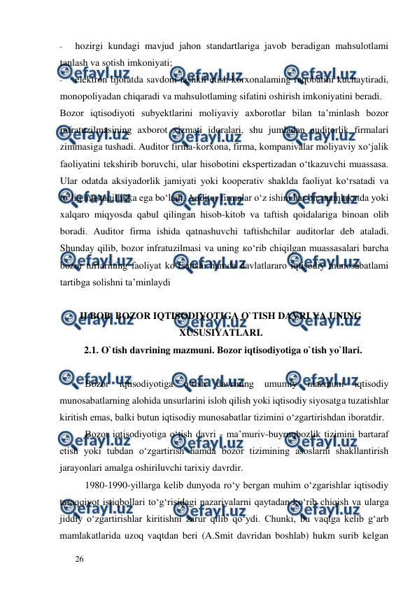  
  
26  
- 
hozirgi kundagi mavjud jahon standartlariga javob beradigan mahsulotlami 
tanlash va sotish imkoniyati;  
- 
elektron tijoratda savdoni tashkil etish korxonalaming raqobatini kuchaytiradi, 
monopoliyadan chiqaradi va mahsulotlaming sifatini oshirish imkoniyatini beradi.  
Bozor iqtisodiyoti subyektlarini moliyaviy axborotlar bilan ta’minlash bozor 
infratuzilmasining axborot xizmati idoralari, shu jumladan auditorlik firmalari 
zimmasiga tushadi. Auditor firma-korxona, firma, kompanivalar moliyaviy xo‘jalik 
faoliyatini tekshirib boruvchi, ular hisobotini ekspertizadan o‘tkazuvchi muassasa. 
Ular odatda aksiyadorlik jamiyati yoki kooperativ shaklda faoliyat ko‘rsatadi va 
to‘liq mustaqillikka ega bo‘ladi. Auditor firmalar o‘z ishini har bir mamlakatda yoki 
xalqaro miqyosda qabul qilingan hisob-kitob va taftish qoidalariga binoan olib 
boradi. Auditor firma ishida qatnashuvchi taftishchilar auditorlar deb ataladi. 
Shunday qilib, bozor infratuzilmasi va uning ко‘rib chiqilgan muassasalari barcha 
bozor turlarining faoliyat ko‘rsatishi hamda davlatlararo iqtisodiy munosabatlami 
tartibga solishni ta’minlaydi 
 
II BOB. BOZOR IQTISODIYOTIGA O`TISH DAVRI VA UNING 
XUSUSIYATLARI.  
2.1. O`tish davrining mazmuni. Bozor iqtisodiyotiga o`tish yo`llari.  
  
Bozor 
iqtisodiyotiga 
o‘tish 
davrining 
umumiy 
mazmuni 
iqtisodiy 
munosabatlarning alohida unsurlarini isloh qilish yoki iqtisodiy siyosatga tuzatishlar 
kiritish emas, balki butun iqtisodiy munosabatlar tizimini o‘zgartirishdan iboratdir.  
Bozor iqtisodiyotiga o‘tish davri - ma’muriv-buyruqbozlik tizimini bartaraf 
etish yoki tubdan o‘zgartirish hamda bozor tizimining asoslarni shakllantirish 
jarayonlari amalga oshiriluvchi tarixiy davrdir.  
1980-1990-yillarga kelib dunyoda ro‘y bergan muhim o‘zgarishlar iqtisodiy 
taraqqiyot istiqbollari to‘g‘risidagi nazariyalarni qaytadan kо‘rib chiqish va ularga 
jiddiy o‘zgartirishlar kiritishni zarur qilib qo‘ydi. Chunki, bu vaqtga kelib g‘arb 
mamlakatlarida uzoq vaqtdan beri (A.Smit davridan boshlab) hukm surib kelgan 
