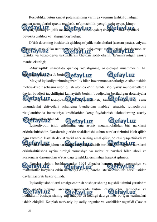  
  
33  
       Respublika butun sanoat potensialining yarmiga yaqinini tashkil qiladigan 
sanoat tarmoqlarini (paxta tozalash, to'qimachilik, yengil, oziq-ovqat, kimyo 
sanoati, qishloq xo‘jalik mashinasozligi va boshqalar) rivojlantirish istiqbollari 
bevosita qishloq xo‘jaligiga bog’liqligi;  
       O’tish davrining boshlarida qishloq xo‘jalik mahsulotlari (asosan paxta), valyuta 
resurslari, respublika uchun zarur bo’lgan oziq-ovqat mahsulotlari, doridarmonlar, 
texnika va texnologiya uskunalarini chetdan sotib olishni ta’minlayotgan asosiy 
manba ekanligi;  
-Mustaqillik sharoitida qishloq xo‘jaligining oziq-ovqat muammosini hal 
etishdagi rolining ortib borishi.  
Mavjud iqtisodiy tizimning izchillik bilan bozor munosabatlariga o‘sib o‘tishida 
moliya-kredit sohasini isloh qilish alohida o‘rin tutadi. Moliyaviy munosabatlarda 
davlat byudjeti taqchilligini kamaytirib borish, byudjetdan beriladigan dotatsiyalar 
va subsidiyalami bos-qichma-bosqich qisqartirish, birinchi darajali, eng zarur 
umumdavlat ehtiyojlari uchungina byudjetdan mablag’ ajratish, iqtisodiyotni 
rivojlantirishda investitsiya kreditlaridan keng foydalanish islohotlarning asosiy 
yo’nalishlari hisoblanadi.  
Iqtisodiyotni isloh qilishning eng asosiy muammolaridan biri narxlarni 
erkinlashtirishdir. Narxlarning erkin shakllanishi uchun narxlar tizimini isloh qilish 
ham zarurdir. Dastlab davlat xarid narxlarining amal qilish doirasi qisqartiriladi va 
keyin ichki narxlar jahon narxlariga muvofiqlashtirib boriladi. Shuningdek, narxlarni 
erkinlashtirishda ayrim turdagi xomashyo va mahsulot narxlari bilan aholi va 
korxonalar daromadlari o4rtasidagi tenglikka erishishga harakat qilinadi.  
Narxlar islohoti boshlangandan 1994-yilgacha hamma turdagi xomashyo va 
mahsulotlar bo‘yicha erkin narxlarga o‘tildi, barcha iste’mol mollari narxi ustidan 
davlat nazorati bekor qilindi.  
Iqtisodiy islohotlarni amalga oshirish boshqarishning tegishli tizimini yaratishni 
talab qiladi. Shunga asosan respublikada butun iqtisodiyotni, tarmoqlar va 
hududlarni boshqarishning eng maqbul va hozirgi davrga mos bo’lgan tuzilmalari 
ishlab chiqildi. Ko‘plab markaziy iqtisodiy organlar va vazirliklar tugatildi (Davlat 
