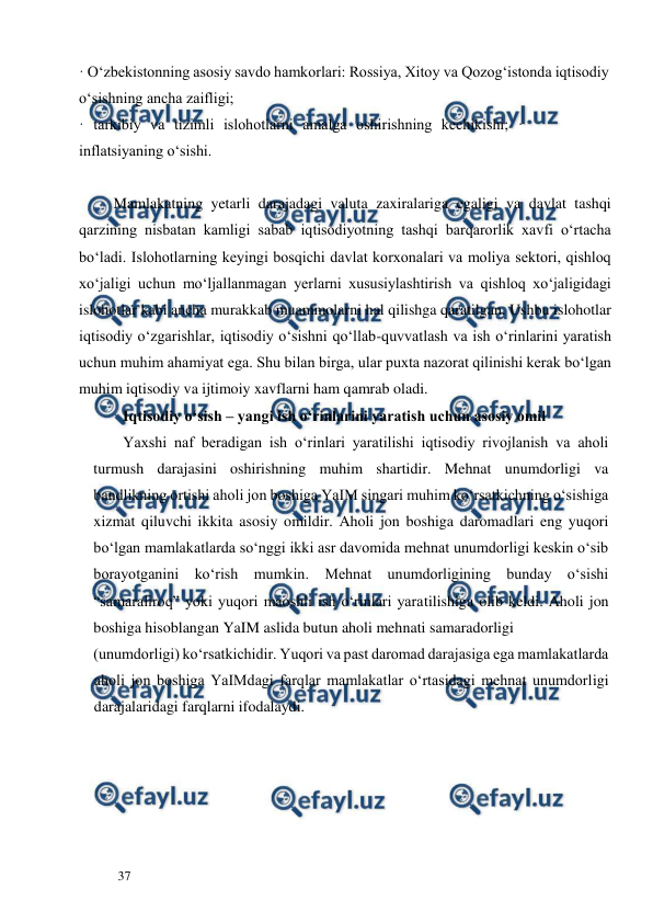  
  
37  
· O‘zbekistonning asosiy savdo hamkorlari: Rossiya, Xitoy va Qozog‘istonda iqtisodiy 
o‘sishning ancha zaifligi;  
· tarkibiy va tizimli islohotlarni amalga oshirishning kechikishi; · 
inflatsiyaning o‘sishi.  
        
         Mamlakatning yetarli darajadagi valuta zaxiralariga egaligi va davlat tashqi 
qarzining nisbatan kamligi sabab iqtisodiyotning tashqi barqarorlik xavfi o‘rtacha 
bo‘ladi. Islohotlarning keyingi bosqichi davlat korxonalari va moliya sektori, qishloq 
xo‘jaligi uchun mo‘ljallanmagan yerlarni xususiylashtirish va qishloq xo‘jaligidagi 
islohotlar kabi ancha murakkab muammolarni hal qilishga qaratilgan. Ushbu islohotlar 
iqtisodiy o‘zgarishlar, iqtisodiy o‘sishni qo‘llab-quvvatlash va ish o‘rinlarini yaratish 
uchun muhim ahamiyat ega. Shu bilan birga, ular puxta nazorat qilinishi kerak bo‘lgan 
muhim iqtisodiy va ijtimoiy xavflarni ham qamrab oladi.  
Iqtisodiy o‘sish – yangi ish o‘rinlarini yaratish uchun asosiy omil  
Yaxshi naf beradigan ish o‘rinlari yaratilishi iqtisodiy rivojlanish va aholi 
turmush darajasini oshirishning muhim shartidir. Mehnat unumdorligi va 
bandlikning ortishi aholi jon boshiga YaIM singari muhim ko‘rsatkichning o‘sishiga 
xizmat qiluvchi ikkita asosiy omildir. Aholi jon boshiga daromadlari eng yuqori 
bo‘lgan mamlakatlarda so‘nggi ikki asr davomida mehnat unumdorligi keskin o‘sib 
borayotganini ko‘rish mumkin. Mehnat unumdorligining bunday o‘sishi 
“samaraliroq” yoki yuqori maoshli ish o‘rinlari yaratilishiga olib keldi. Aholi jon 
boshiga hisoblangan YaIM aslida butun aholi mehnati samaradorligi  
(unumdorligi) ko‘rsatkichidir. Yuqori va past daromad darajasiga ega mamlakatlarda 
aholi jon boshiga YaIMdagi farqlar mamlakatlar o‘rtasidagi mehnat unumdorligi 
darajalaridagi farqlarni ifodalaydi.         
                                             
 
 
 
 
