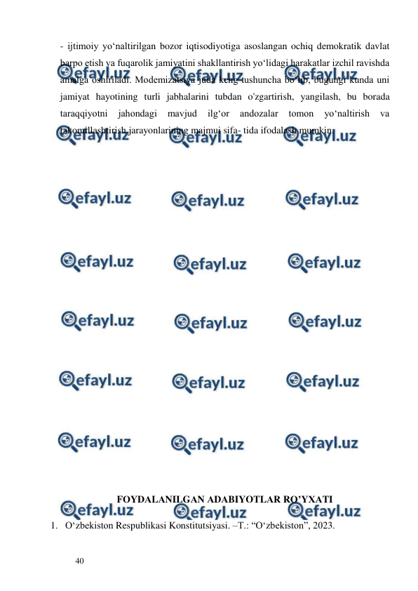  
  
40  
- ijtimoiy yo‘naltirilgan bozor iqtisodiyotiga asoslangan ochiq demokratik davlat 
barpo etish va fuqarolik jamiyatini shakllantirish yo‘lidagi harakatlar izchil ravishda 
amalga oshiriladi. Modemizatsiya juda keng tushuncha bo‘lib, bugungi kunda uni 
jamiyat hayotining turli jabhalarini tubdan o'zgartirish, уangilash, bu borada 
taraqqiyotni 
jahondagi 
mavjud 
ilg‘or 
andozalar 
tomon 
yo‘naltirish 
va 
takomillashtirish jarayonlarining majmui sifa- tida ifodalash mumkin.  
  
 
 
 
 
 
 
 
 
 
 
 
 
 
 
 
 
 
 
FОYDАLАNILGАN АDАBIYOTLАR RO’YХАTI 
1. O‘zbekiston Respublikasi Konstitutsiyasi. –T.: “O‘zbekiston”, 2023.  
