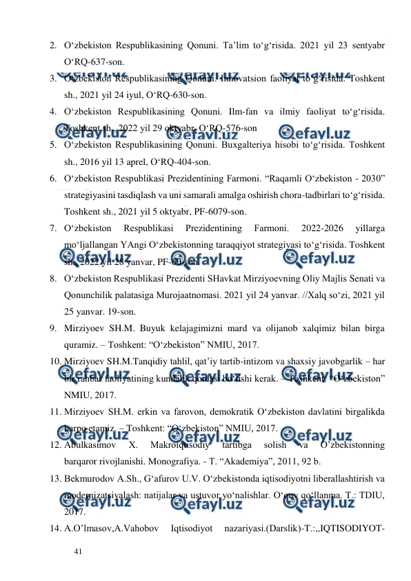  
  
41  
2. O‘zbekiston Respublikasining Qonuni. Ta’lim to‘g‘risida. 2021 yil 23 sentyabr 
O‘RQ-637-son. 
3. O‘zbekiston Respublikasining Qonuni. Innovatsion faoliyat to‘g‘risida. Toshkent 
sh., 2021 yil 24 iyul, O‘RQ-630-son.  
4. O‘zbekiston Respublikasining Qonuni. Ilm-fan va ilmiy faoliyat to‘g‘risida. 
Toshkent sh., 2022 yil 29 oktyabr, O‘RQ-576-son 
5. O‘zbekiston Respublikasining Qonuni. Buxgalteriya hisobi to‘g‘risida. Toshkent 
sh., 2016 yil 13 aprel, O‘RQ-404-son. 
6. O‘zbekiston Respublikasi Prezidentining Farmoni. “Raqamli O‘zbekiston - 2030” 
strategiyasini tasdiqlash va uni samarali amalga oshirish chora-tadbirlari to‘g‘risida. 
Toshkent sh., 2021 yil 5 oktyabr, PF-6079-son. 
7. O‘zbekiston 
Respublikasi 
Prezidentining 
Farmoni. 
2022-2026 
yillarga 
mo‘ljallangan YAngi O‘zbekistonning taraqqiyot strategiyasi to‘g‘risida. Toshkent 
sh., 2022 yil 28 yanvar, PF-60-son. 
8. O‘zbekiston Respublikasi Prezidenti SHavkat Mirziyoevning Oliy Majlis Senati va 
Qonunchilik palatasiga Murojaatnomasi. 2021 yil 24 yanvar. //Xalq so‘zi, 2021 yil 
25 yanvar. 19-son. 
9. Mirziyoev SH.M. Buyuk kelajagimizni mard va olijanob xalqimiz bilan birga 
quramiz. – Toshkent: “O‘zbekiston” NMIU, 2017.  
10. Mirziyoev SH.M.Tanqidiy tahlil, qat’iy tartib-intizom va shaxsiy javobgarlik – har 
bir rahbar faoliyatining kundalik qoidasi bo‘lishi kerak. – Toshkent: “O‘zbekiston” 
NMIU, 2017.  
11. Mirziyoev SH.M. erkin va farovon, demokratik O‘zbekiston davlatini birgalikda 
barpo etamiz. – Toshkent: “O‘zbekiston” NMIU, 2017. 
12. Abulkasimov 
X. 
Makroiqtisodiy 
tartibga 
solish 
va 
O’zbekistonning 
barqaror rivojlanishi. Monografiya. - T. “Akademiya”, 2011, 92 b. 
13. Bekmurodov A.Sh., G‘afurov U.V. O‘zbekistonda iqtisodiyotni liberallashtirish va 
modernizatsiyalash: natijalar va ustuvor yo‘nalishlar. O‘quv qo‘llanma. T.: TDIU, 
2017.  
14. A.O’lmasov,A.Vahobov 
Iqtisodiyot 
nazariyasi.(Darslik)-T.:,,IQTISODIYOT-
