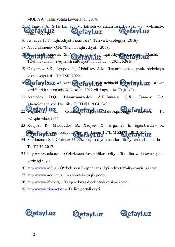  
  
42  
MOLIYA” nashriyotida tayyorlandi, 2014. 
15. O‘lmasov A., SHarifxo‘jaev M. Iqtisodiyot nazariyasi: Darslik. –T.: «Mehnat», 
1995. –527 b. 
16. Jo’rayev T. T. “Iqtisodiyot nazariyasi” “Fan va texnologiya” 2018y 
17. Abdurahmonov Q.H. “Mehnat iqtisodiyoti” 2018y. 
18. Z.T. Gaibnazarova, Sh.A. Isamuxametov Iqtisodiyot nazariyasi. (Darslik) - 
Т.:«Innovatsion rivojlanish nashriyot matbaa uyi», 2021. 526 Ь. 
19. Gulyamov S.S., Ayupov R., Abdullaev A.M. Raqamli iqtisodiyotda blokcheyn 
texnologiyalari. –T.: TMI, 2022. 
20. Gulyamov S.S. Aql kapitalini rivojlantirish uchinchi renesansning eng ustuvor 
vazifalaridan sanaladi//Xalq so‘zi, 2022 yil 5 aprel, № 70 (8132). 
21. Axmedov 
D.Q., 
Ishmuxammedov 
A.E.,Jumaev 
Q.X., 
Jumaev 
Z.A 
Makroiqtisodiyot. Darslik.- T.: TDIU, 2004, 240 b. 
22. Yo’ldoshev 
Z., 
Qosimov 
M.S. 
Makroiqtisodiyot 
asoslari. 
T.: 
«O’qituvchi»,1994 
23. Xodjaev R., Maxmudov B., Xadjaev X., Ergashev E, Egamberdiev R. 
Mikro va makroiqtisodiyot.O’quv qo’llanma-T.:”ILM ZIYO” 2012, 324 b. 
24. Shodmonov Sh., G‘afurov U. Bozor iqtisodiyoti asoslari. Ilmiy- ommabop nashr. - 
T.: TDIU, 2017.  
25. http://www.edu.uz  – O‘zbekiston Respublikasi Oliy ta’lim, fan va innovatsiyalar 
vazirligi sayti. 
26. http://www.mf.uz - O‘zbekiston Respublikasi Iqtisodiyot Moliya vazirligi sayti. 
27. http://www.norma.uz – Axborot-huquqiy portal. 
28. http://www.ifac.org – Xalqaro buxgalterlar federatsiyasi sayti. 
29. http://www.ziyonet.uz – Ta’lim portali sayti.  
 
