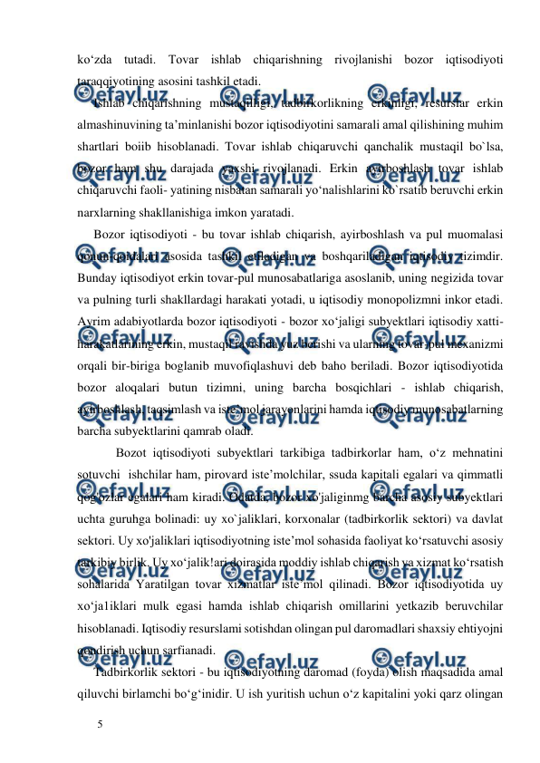  
  
5  
ko‘zda tutadi. Tovar ishlab chiqarishning rivojlanishi bozor iqtisodiyoti 
taraqqiyotining asosini tashkil etadi.  
Ishlab chiqarishning mustaqilligi, tadbirkorlikning erkinligi, resurslar erkin 
almashinuvining ta’minlanishi bozor iqtisodiyotini samarali amal qilishining muhim 
shartlari boiib hisoblanadi. Tovar ishlab chiqaruvchi qanchalik mustaqil bo`lsa, 
bozor ham shu darajada yaxshi rivojlanadi. Erkin ayirboshlash tovar ishlab 
chiqaruvchi faoli- yatining nisbatan samarali yo‘nalishlarini ko`rsatib beruvchi erkin 
narxlarning shakllanishiga imkon yaratadi.  
Bozor iqtisodiyoti - bu tovar ishlab chiqarish, ayirboshlash va pul muomalasi 
qonun-qoidalari asosida tashkil etiladigan va boshqariladigan iqtisodiy tizimdir. 
Bunday iqtisodiyot erkin tovar-pul munosabatlariga asoslanib, uning negizida tovar 
va pulning turli shakllardagi harakati yotadi, u iqtisodiy monopolizmni inkor etadi. 
Ayrim adabiyotlarda bozor iqtisodiyoti - bozor xo‘jaligi subyektlari iqtisodiy xatti-
harakatlarining erkin, mustaqil ravishda yuz berishi va ularning tovar-pul mexanizmi 
orqali bir-biriga boglanib muvofiqlashuvi deb baho beriladi. Bozor iqtisodiyotida 
bozor aloqalari butun tizimni, uning barcha bosqichlari - ishlab chiqarish, 
ayirboshlash, taqsimlash va iste’mol jarayonlarini hamda iqtisodiy munosabatlarning 
barcha subyektlarini qamrab oladi.  
       Bozot iqtisodiyoti subyektlari tarkibiga tadbirkorlar ham, o‘z mehnatini 
sotuvchi  ishchilar ham, pirovard iste’molchilar, ssuda kapitali egalari va qimmatli 
qog'ozlar egalari ham kiradi. Odatda, bozor xo'jaliginmg barcha asosiy subyektlari 
uchta guruhga bolinadi: uy xo`jaliklari, korxonalar (tadbirkorlik sektori) va davlat 
sektori. Uy xo'jaliklari iqtisodiyotning iste’mol sohasida faoliyat ko‘rsatuvchi asosiy 
tarkibiy birlik. Uy xo‘jalik!ari doirasida moddiy ishlab chiqarish va xizmat ko‘rsatish 
sohalarida Yaratilgan tovar xizmatlar iste’mol qilinadi. Bozor iqtisodiyotida uy 
xo‘ja1iklari mulk egasi hamda ishlab chiqarish omillarini yetkazib beruvchilar 
hisoblanadi. Iqtisodiy resurslami sotishdan olingan pul daromadlari shaxsiy ehtiyojni 
qondirish uchun sarfianadi.  
Tadbirkorlik sektori - bu iqtisodiyotning daromad (foyda) olish maqsadida amal 
qiluvchi birlamchi bo‘g‘inidir. U ish yuritish uchun o‘z kapitalini yoki qarz olingan 
