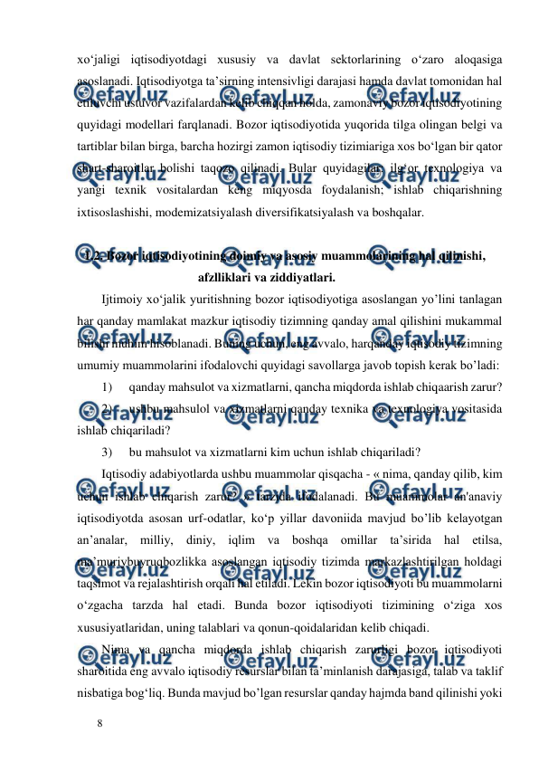  
  
8  
xo‘jaligi iqtisodiyotdagi xususiy va davlat sektorlarining o‘zaro aloqasiga 
asoslanadi. Iqtisodiyotga ta’sirning intensivligi darajasi hamda davlat tomonidan hal 
etiluvchi ustuvor vazifalardan kelib chiqqan holda, zamonaviy bozor iqtisodiyotining 
quyidagi modellari farqlanadi. Bozor iqtisodiyotida yuqorida tilga olingan belgi va 
tartiblar bilan birga, barcha hozirgi zamon iqtisodiy tizimiariga xos bo‘lgan bir qator 
shart-sharoitlar bolishi taqozo qilinadi. Bular quyidagilar: ilg‘or texnologiya va 
yangi texnik vositalardan keng miqyosda foydalanish; ishlab chiqarishning 
ixtisoslashishi, modemizatsiyalash diversifikatsiyalash va boshqalar.  
 
      1.2. Bozor iqtisodiyotining doimiy va asosiy muammolarining hal qilinishi,          
                                          afzlliklari va ziddiyatlari.  
Ijtimoiy xo‘jalik yuritishning bozor iqtisodiyotiga asoslangan yo’lini tanlagan 
har qanday mamlakat mazkur iqtisodiy tizimning qanday amal qilishini mukammal 
bilishi muhim hisoblanadi. Buning uchun, eng avvalo, harqanday iqtisodiy tizimning 
umumiy muammolarini ifodalovchi quyidagi savollarga javob topish kerak bo’ladi:  
1) 
qanday mahsulot va xizmatlarni, qancha miqdorda ishlab chiqaarish zarur?  
2) 
ushbu mahsulol va xizmatlarni qanday texnika va texnologiya vositasida 
ishlab chiqariladi?  
3) 
bu mahsulot va xizmatlarni kim uchun ishlab chiqariladi?  
Iqtisodiy adabiyotlarda ushbu muammolar qisqacha - « nima, qanday qilib, kim 
uchun ishlab chiqarish zarur? » tarzida ifodalanadi. Bu muammolar an'anaviy 
iqtisodiyotda asosan urf-odatlar, ko‘p yillar davoniida mavjud bo’lib kelayotgan 
an’analar, milliy, diniy, iqlim va boshqa omillar ta’sirida hal etilsa, 
ma’muriybuyruqbozlikka asoslangan iqtisodiy tizimda markazlashtirilgan holdagi 
taqsimot va rejalashtirish orqali hal etiladi. Lekin bozor iqtisodiyoti bu muammolarni 
o‘zgacha tarzda hal etadi. Bunda bozor iqtisodiyoti tizimining o‘ziga xos 
xususiyatlaridan, uning talablari va qonun-qoidalaridan kelib chiqadi.  
Nima va qancha miqdorda ishlab chiqarish zarurligi bozor iqtisodiyoti 
sharoitida eng avvalo iqtisodiy resurslar bilan ta’minlanish darajasiga, talab va taklif 
nisbatiga bog‘liq. Bunda mavjud bo’lgan resurslar qanday hajmda band qilinishi yoki 
