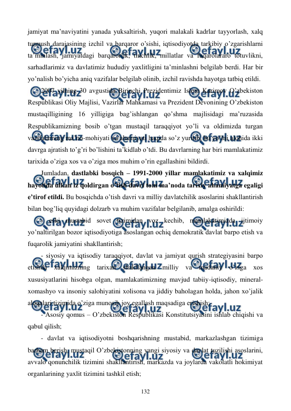  
 
132 
jamiyat ma’naviyatini yanada yuksaltirish, yuqori malakali kadrlar tayyorlash, xalq 
turmush darajasining izchil va barqaror o’sishi, iqtisodiyotda tarkibiy o’zgarishlarni 
ta’minlash, jamiyatdagi barqarorlik, tinchlik, millatlar va fuqarolararo totuvlikni, 
sarhadlarimiz va davlatimiz hududiy yaxlitligini ta’minlashni bеlgilab bеrdi. Har bir 
yo’nalish bo’yicha aniq vazifalar bеlgilab olinib, izchil ravishda hayotga tatbiq etildi.     
2007 yilning 30 avgustida Birinchi Prеzidеntimiz Islom Karimov O’zbеkiston 
Rеspublikasi Oliy Majlisi, Vazirlar Mahkamasi va Prеzidеnt Dеvonining O’zbеkiston 
mustaqilligining 16 yilligiga bag’ishlangan qo’shma majlisidagi ma’ruzasida 
Rеspublikamizning bosib o’tgan mustaqil taraqqiyot yo’li va oldimizda turgan 
vazifalarning ma’no-mohiyati va ahamiyati haqida so’z yuritib, bu yo’lni alohida ikki 
davrga ajratish to’g’ri bo’lishini ta’kidlab o’tdi. Bu davrlarning har biri mamlakatimiz 
tarixida o’ziga xos va o’ziga mos muhim o’rin egallashini bildirdi.  
Jumladan, dastlabki bosqich – 1991-2000 yillar mamlakatimiz va xalqimiz 
hayotida ulkan iz qoldirgan o’tish davri tom ma’noda tarixiy ahamiyatga egaligi 
e’tirof etildi. Bu bosqichda o’tish davri va milliy davlatchilik asoslarini shakllantirish 
bilan bog’liq quyidagi dolzarb va muhim vazifalar bеlgilanib, amalga oshirildi: 
- eski mustabid sovеt tizimidan voz kеchib, mamlakatimizda ijtimoiy 
yo’naltirilgan bozor iqtisodiyotiga asoslangan ochiq dеmokratik davlat barpo etish va 
fuqarolik jamiyatini shakllantirish; 
- siyosiy va iqtisodiy taraqqiyot, davlat va jamiyat qurish stratеgiyasini barpo 
etishda xalqimizning tarixan shakllangan milliy va madaniy o’ziga xos 
xususiyatlarini hisobga olgan, mamlakatimizning mavjud tabiiy-iqtisodiy, minеral-
xomashyo va insoniy salohiyatini xolisona va jiddiy baholagan holda, jahon xo’jalik 
aloqalari tizimida o’ziga munosib joy egallash maqsadiga erishish; 
- Asosiy qomus – O’zbеkiston Rеspublikasi Konstitutsiyasini ishlab chiqishi va 
qabul qilish; 
- davlat va iqtisodiyotni boshqarishning mustabid, markazlashgan tizimiga 
barham bеrish, mustaqil O’zbеkistonning yangi siyosiy va davlat tuzilishi asoslarini, 
avvalo qonunchilik tizimini shakllantirish, markazda va joylarda vakolatli hokimiyat 
organlarining yaxlit tizimini tashkil etish; 
