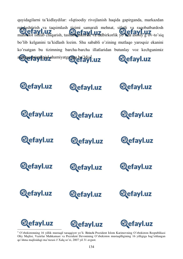 
 
134 
quyidagilarni ta’kidlaydilar: «Iqtisodiy rivojlanish haqida gapirganda, markazdan 
rejalashtirish va taqsimlash tizimi samarali mehnat, sifatli va raqobatbardosh 
mahsulot ishlab chiqarish, tashabbuskorlik va tadbirkorlik yo’lida asosiy g’ov-to’siq 
bo’lib kelganini ta’kidlash lozim. Shu sababli o’zining mutlaqo yaroqsiz ekanini 
ko’rsatgan bu tizimning barcha-barcha illatlaridan butunlay voz kechganimiz 
ayniqsa printsipial ahamiyatga ega bo’ldi»5. 
 
  
                                                          
 
5 O’zbеkistonning 16 yillik mustaqil taraqqiyot yo’li. Birinchi Prеzidеnt Islom Karimovning O’zbеkiston Rеspublikasi 
Oliy Majlisi, Vazirlar Mahkamasi va Prеzidеnt Dеvonining O’zbеkiston mustaqilligining 16 yilligiga bag’ishlangan 
qo’shma majlisidagi ma’ruzasi // Хalq so’zi, 2007 yil 31 avgust. 
