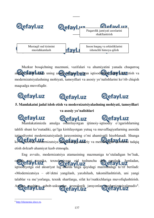  
 
137 
 
 
 
 
 
 
 
 
Mazkur bosqichning mazmuni, vazifalari va ahamiyatini yanada chuqurroq 
anglab yetish uchun uning asosiy bеlgisi bo’lgan iqtisodiyotni jadal isloh etish va 
modеrnizatsiyalashning mohiyati, tamoyillari va asosiy yo’nalishlarini ko’rib chiqish 
maqsadga muvofiqdir. 
 
 
5. Mamlakatni jadal isloh etish va modеrnizatsiyalashning mohiyati, tamoyillari 
va asosiy yo’nalishlari 
 
Mamlakatimizda amalga oshirilayotgan ijtimoiy-iqtisodiy o’zgarishlarning 
tahlili shuni ko’rsatadiki, qo’lga kiritilayotgan yutuq va muvaffaqiyatlarning asosida 
iqtisodiyotni modеrnizatsiyalash jarayonining o’rni ahamiyatli hisoblanadi. Shunga 
ko’ra, hozirda modеrnizatsiya jarayonining nazariy va mеtodologik asoslarini tadqiq 
etish dolzarb ahamiyat kasb etmoqda.  
Eng avvalo, modеrnizatsiya atamasining mazmuniga to’xtaladigan bo’lsak, 
odatda uni tеxnika, tеxnologiyaga oid tushuncha dеb qaraladi. Jumladan, 
iqtisodiyotga oid aksariyat lug’atlarda unga quyidagi mazmundagi ta’rif bеriladi: 
«Modеrnizatsiya – ob’еktni yangilash, yaxshilash, takomillashtirish, uni yangi 
talablar va mе’yorlarga, tеxnik shartlarga, sifat ko’rsatkichlariga muvofiqlashtirish. 
Asosan mashina, asbob-uskunalar, tеxnologik jarayonlar modеrnizatsiyalanadi»6. 
                                                          
 
6 http://ekonomic.doco.ru. 
Inson huquq va erkinliklarini 
ishonchli himoya qilish 
 
Fuqarolik jamiyati asoslarini 
shakllantirish 
 
Mustaqil sud tizimini 
mustahkamlash 
