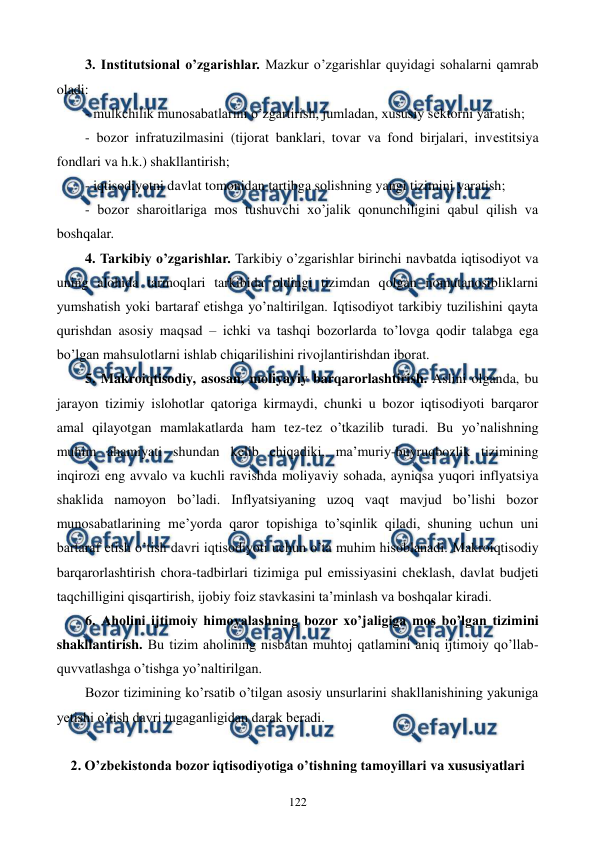  
 
122 
3. Institutsional o’zgarishlar. Mazkur o’zgarishlar quyidagi sohalarni qamrab 
oladi: 
- mulkchilik munosabatlarini o’zgartirish, jumladan, xususiy sеktorni yaratish; 
- bozor infratuzilmasini (tijorat banklari, tovar va fond birjalari, invеstitsiya 
fondlari va h.k.) shakllantirish; 
- iqtisodiyotni davlat tomonidan tartibga solishning yangi tizimini yaratish; 
- bozor sharoitlariga mos tushuvchi xo’jalik qonunchiligini qabul qilish va 
boshqalar.   
4. Tarkibiy o’zgarishlar. Tarkibiy o’zgarishlar birinchi navbatda iqtisodiyot va 
uning alohida tarmoqlari tarkibida oldingi tizimdan qolgan nomutanosibliklarni 
yumshatish yoki bartaraf etishga yo’naltirilgan. Iqtisodiyot tarkibiy tuzilishini qayta 
qurishdan asosiy maqsad – ichki va tashqi bozorlarda to’lovga qodir talabga ega 
bo’lgan mahsulotlarni ishlab chiqarilishini rivojlantirishdan iborat. 
5. Makroiqtisodiy, asosan, moliyaviy barqarorlashtirish. Aslini olganda, bu 
jarayon tizimiy islohotlar qatoriga kirmaydi, chunki u bozor iqtisodiyoti barqaror 
amal qilayotgan mamlakatlarda ham tеz-tеz o’tkazilib turadi. Bu yo’nalishning 
muhim ahamiyati shundan kеlib chiqadiki, ma’muriy-buyruqbozlik tizimining 
inqirozi eng avvalo va kuchli ravishda moliyaviy sohada, ayniqsa yuqori inflyatsiya 
shaklida namoyon bo’ladi. Inflyatsiyaning uzoq vaqt mavjud bo’lishi bozor 
munosabatlarining mе’yorda qaror topishiga to’sqinlik qiladi, shuning uchun uni 
bartaraf etish o’tish davri iqtisodiyoti uchun o’ta muhim hisoblanadi. Makroiqtisodiy 
barqarorlashtirish chora-tadbirlari tizimiga pul emissiyasini chеklash, davlat budjеti 
taqchilligini qisqartirish, ijobiy foiz stavkasini ta’minlash va boshqalar kiradi. 
6. Aholini ijtimoiy himoyalashning bozor xo’jaligiga mos bo’lgan tizimini 
shakllantirish. Bu tizim aholining nisbatan muhtoj qatlamini aniq ijtimoiy qo’llab-
quvvatlashga o’tishga yo’naltirilgan. 
Bozor tizimining ko’rsatib o’tilgan asosiy unsurlarini shakllanishining yakuniga 
yetishi o’tish davri tugaganligidan darak bеradi. 
 
2. O’zbеkistonda bozor iqtisodiyotiga o’tishning tamoyillari va xususiyatlari 
