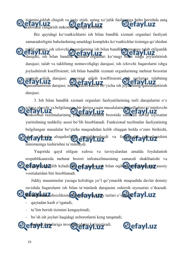  
  
23  
tizimini ishlab chiqish va joriy etish, uning xo‘jalik faoliyatiga baho berishda aniq 
xulosalar chiqarish imkonini yuzaga keltiradi.   
Biz quyidagi ko‘rsatkichlarni ish bilan bandlik xizmati organlari faoliyati 
samaradorligini baholashning amaldagi kompleks ko‘rsatkichlar tizimiga qo‘shishni 
taklif etamiz: ish izlovchi fuqarolarning ish bilan bandlik xizmatiga talab etilganlik 
darajasi; ish bilan bandlik xizmati organlari ko‘magi bilan ishga joylashtirish 
darajasi; talab va taklifning nomuvofiqligi darajasi; ish izlovchi fuqarolarni ishga 
joylashtirish koeffitsienti; ish bilan bandlik xizmati organlarining mehnat bozorini 
qamrab olish darajasi; murojaat qilish koeffitsienti; ish joylariga talabning 
qanoatlantirish darajasi; ishchi kuchi taklifi bo‘yicha ish joylarining qanoatlantirish 
darajasi.   
3. Ish bilan bandlik xizmati organlari faoliyatilarining turli darajalarini o‘z 
ichiga oluvchi va belgilangan, bir-biriga yaqin masalalarni bajarilishini ta’minlovchi 
funksional tuzilmalarining yaratilishi mehnat bozorida samarali davlat siyosatini 
yuritishning tashkiliy asosi bo‘lib hisoblanadi. Funksional tuzilmalar faoliyatining 
belgilangan masalalar bo‘yicha maqsadidan kelib chiqqan holda o‘zaro birikishi, 
ular o‘rtasida aloqadorlikni mustahkamlaydi va funksiyalar takrorlanishini 
minimumga tushirishni ta’minlaydi.   
Yuqorida qayd etilgan xulosa va tavsiyalardan amalda foydalanish 
respublikamizda mehnat bozori infratuzilmasining samarali shakllanishi va 
rivojlanishiga olib keladi. Bu esa, aholini ish bilan oqilona ta’minlashning asosiy 
vositalaridan biri hisoblanadi.   
Jiddiy muammolar yuzaga kelishiga yo’l qo’ymaslik maqsadida davlat doimiy 
ravishda fuqarolarni ish bilan ta’minlash darajasini oshirish siyosatini o’tkazadi. 
Birinchidan, ishsizlikning friksion va tarkibiy turlari o’sganda:   
- qaytadan kasb o’rgatadi;  
- ta’lim berish tizimini kengaytiradi;   
- bo’sh ish joylari haqidagi axborotlarni keng tarqatadi;  
- mehnat birjalariga investisiyalarni ko’paytiradi.  
