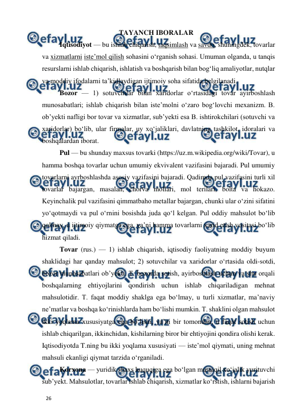  
  
26  
TAYANCH IBORALAR  
Iqtisodiyot — bu ishlab chiqarish, taqsimlash va savdo, shuningdek, tovarlar 
va xizmatlarni isteʼmol qilish sohasini oʻrganish sohasi. Umuman olganda, u tanqis 
resurslarni ishlab chiqarish, ishlatish va boshqarish bilan bogʻliq amaliyotlar, nutqlar 
va moddiy ifodalarni taʼkidlaydigan ijtimoiy soha sifatida belgilanadi.  
Bozor — 1) sotuvchilar bilan xaridorlar oʻrtasidagi tovar ayirboshlash 
munosabatlari; ishlab chiqarish bilan isteʼmolni oʻzaro bogʻlovchi mexanizm. B. 
obʼyekti nafligi bor tovar va xizmatlar, subʼyekti esa B. ishtirokchilari (sotuvchi va 
xaridorlar) boʻlib, ular firmalar, uy xoʻjaliklari, davlatning tashkilot, idoralari va 
boshqalardan iborat.  
Pul — bu shunday maxsus tovarki (https://uz.m.wikipedia.org/wiki/Tovar), u 
hamma boshqa tovarlar uchun umumiy ekvivalent vazifasini bajaradi. Pul umumiy 
tovarlarni ayrboshlashda asosiy vazifasini bajaradi. Qadimda pul vazifasini turli xil 
tovarlar bajargan, masalan, chorva mollari, mol terilari, bolta va hokazo. 
Keyinchalik pul vazifasini qimmatbaho metallar bajargan, chunki ular oʻzini sifatini 
yoʻqotmaydi va pul oʻrnini bosishda juda qoʻl kelgan. Pul oddiy mahsulot boʻlib 
qolmay, u ijtimoiy qiymatga ega, yaʼni hamma tovarlarni xarid etish vositasi boʻlib 
hizmat qiladi.  
Tovar (rus.) — 1) ishlab chiqarish, iqtisodiy faoliyatning moddiy buyum 
shaklidagi har qanday mahsulot; 2) sotuvchilar va xaridorlar oʻrtasida oldi-sotdi, 
bozor munosabatlari obʼyekti. T. bozorda sotish, ayirboshlash uchun va shu orqali 
boshqalarning ehtiyojlarini qondirish uchun ishlab chiqariladigan mehnat 
mahsulotidir. T. faqat moddiy shaklga ega boʻlmay, u turli xizmatlar, maʼnaviy 
neʼmatlar va boshqa koʻrinishlarda ham boʻlishi mumkin. T. shaklini olgan mahsulot 
ikki yoqlama xususiyatga ega boʻlishi, yaʼni bir tomondan, u faqat sotish uchun 
ishlab chiqarilgan, ikkinchidan, kishilarning biror bir ehtiyojini qondira olishi kerak. 
Iqtisodiyotda T.ning bu ikki yoqlama xususiyati — isteʼmol qiymati, uning mehnat 
mahsuli ekanligi qiymat tarzida oʻrganiladi.  
Korxona — yuridik shaxs huquqiga ega boʻlgan mustaqil xoʻjalik yurituvchi 
subʼyekt. Mahsulotlar, tovarlar ishlab chiqarish, xizmatlar koʻrstish, ishlarni bajarish 
