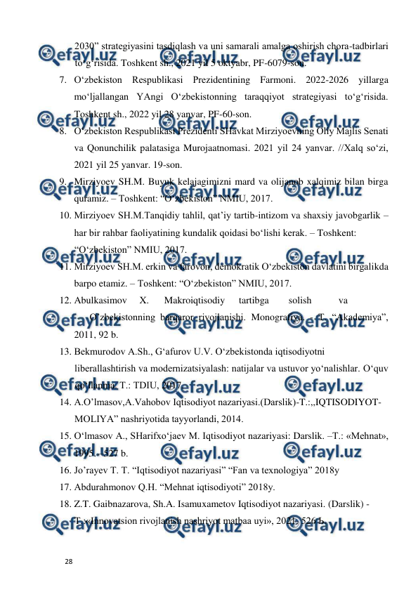  
  
28  
2030” strategiyasini tasdiqlash va uni samarali amalga oshirish chora-tadbirlari 
to‘g‘risida. Toshkent sh., 2021 yil 5 oktyabr, PF-6079-son.  
7. O‘zbekiston Respublikasi Prezidentining Farmoni. 2022-2026 yillarga 
mo‘ljallangan YAngi O‘zbekistonning taraqqiyot strategiyasi to‘g‘risida. 
Toshkent sh., 2022 yil 28 yanvar, PF-60-son.  
8. O‘zbekiston Respublikasi Prezidenti SHavkat Mirziyoevning Oliy Majlis Senati 
va Qonunchilik palatasiga Murojaatnomasi. 2021 yil 24 yanvar. //Xalq so‘zi, 
2021 yil 25 yanvar. 19-son.  
9. Mirziyoev SH.M. Buyuk kelajagimizni mard va olijanob xalqimiz bilan birga 
quramiz. – Toshkent: “O‘zbekiston” NMIU, 2017.   
10. Mirziyoev SH.M.Tanqidiy tahlil, qat’iy tartib-intizom va shaxsiy javobgarlik – 
har bir rahbar faoliyatining kundalik qoidasi bo‘lishi kerak. – Toshkent:  
“O‘zbekiston” NMIU, 2017.   
11. Mirziyoev SH.M. erkin va farovon, demokratik O‘zbekiston davlatini birgalikda 
barpo etamiz. – Toshkent: “O‘zbekiston” NMIU, 2017.  
12. Abulkasimov  X.  
Makroiqtisodiy  
tartibga  
solish  
va 
 
O’zbekistonning barqaror rivojlanishi. Monografiya. - T. “Akademiya”, 
2011, 92 b.  
13. Bekmurodov A.Sh., G‘afurov U.V. O‘zbekistonda iqtisodiyotni  
liberallashtirish va modernizatsiyalash: natijalar va ustuvor yo‘nalishlar. O‘quv 
qo‘llanma. T.: TDIU, 2017.   
14. A.O’lmasov,A.Vahobov Iqtisodiyot nazariyasi.(Darslik)-T.:,,IQTISODIYOT- 
MOLIYA” nashriyotida tayyorlandi, 2014.  
15. O‘lmasov A., SHarifxo‘jaev M. Iqtisodiyot nazariyasi: Darslik. –T.: «Mehnat», 
1995. –527 b.  
16. Jo’rayev T. T. “Iqtisodiyot nazariyasi” “Fan va texnologiya” 2018y  
17. Abdurahmonov Q.H. “Mehnat iqtisodiyoti” 2018y.  
18. Z.T. Gaibnazarova, Sh.A. Isamuxametov Iqtisodiyot nazariyasi. (Darslik) -  
Т.:«Innovatsion rivojlanish nashriyot matbaa uyi», 2021. 526 Ь.  
